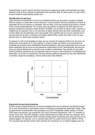 Generalmente, la gran mayoría de esas funciones de negocios ya están automatizadas por algún
sistema y solo va a ser necesario exponerlas como servicios web. En otros casos, no y por lo tanto será necesario desarrollados desde cero.
Identiﬁcación de servicios
¿Qué servicios necesitamos? Uno de los principales errores que se pueden cometer al adoptar
SOA es empezar a desarrollar nuevos servicios o incluso exponer servicios existentes sin tener la
seguridad de que los vayamos a necesitar. Esto se debe a que ese proceso toma tiempo y requiere de recursos especializados. Por lo tanto, para ser exitosa, la adopción de SOA debe ser progresiva y basada en proyectos reales de EAI o de BPM. Los servicios se deben crear o exponer a
medida que se requieren. Eso si, los servicios se deben planear para que sean reutilizables y por
lo tanto deben ser tan generales como sea posible. Esto signiﬁca que si lo que se requiere es un
servicio para dar de alta un cliente en una región determinada, quizás sea mejor crear uno que
permita crear un cliente para cualquier región.

Alta

Importancia

2

1

Baja

En general, lo más recomendable es dejar que los usuarios de negocios deﬁnan los servicios, sin
intervención de la gente de TI. Para lograrlo, lo mejor es dejar que utilicen una herramienta de
modelado de procesos como WebSphere Business Modeler o Aris para representar tanto sus procesos existentes (as-is) como los que desearían implementar (to-be). Normalmente, de esos procesos se obtiene fácilmente los servicios que se deben implementar. Para decidir en qué orden
hacerlo podemos ayudarnos de una pequeña matriz en la que un eje indicamos la complejidad del
desarrollo y en la otra su importancia. De esta manera podemos empezar por los más importantes
y sencillos y dejar los complejos y menos críticos para más adelante.

4

3

Alta

Baja

Complejidad
Exposición de servicios existentes
Cuando surge el requerimiento de un servicio existente pero que es parte de una aplicación legada, lo más conveniente es obviamente reducir al máximo la necesidad de desarrollar código. Para
las aplicaciones empresariales más populares como SAP, PeopleSoft, Siebel o Ariba, el mundo
J2EE tiene una solución, los conectores JCA (Java Connector Architecture, JSR 112, también conocido como J2C). Este API estándar, creado originalmente por IBM, permite que cualquier servidor de aplicaciones certiﬁcado J2EE compliant pueda utilizar conectores para comunicarse con su
sistema legado. Por ejemplo, con un conector para SAP se vuelve trivial invocar BAPIs o RFCs.
Por supuesto que siempre existen otras maneras de conectarse con un sistema legado, pero los

 