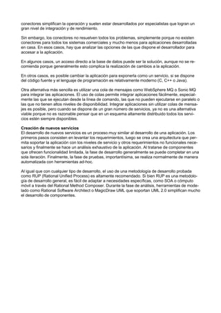 conectores simpliﬁcan la operación y suelen estar desarrollados por especialistas que logran un
gran nivel de integración y de rendimiento.
Sin embargo, los conectores no resuelven todos los problemas, simplemente porque no existen
conectores para todos los sistemas comerciales y mucho menos para aplicaciones desarrolladas
en casa. En esos casos, hay que analizar las opciones de las que dispone el desarrollador para
accesar a la aplicación.
En algunos casos, un acceso directo a la base de datos puede ser la solución, aunque no se recomienda porque generalmente esto complica la realización de cambios a la aplicación.
En otros casos, es posible cambiar la aplicación para exponerla como un servicio, si se dispone
del código fuente y el lenguaje de programación es relativamente moderno (C, C++ o Java).
Otra alternativa más sencilla es utilizar una cola de mensajes como WebSphere MQ o Sonic MQ
para integrar las aplicaciones. El uso de colas permite integrar aplicaciones fácilmente, especialmente las que se ejecutan desde la línea de comando, las que no pueden ejecutarse en paralelo o
las que no tienen altos niveles de disponibilidad. Integrar aplicaciones sin utilizar colas de mensajes es posible, pero cuando se dispone de un gran número de servicios, ya no es una alternativa
viable porque no es razonable pensar que en un esquema altamente distribuido todos los servicios estén siempre disponibles.
Creación de nuevos servicios
El desarrollo de nuevos servicios es un proceso muy similar al desarrollo de una aplicación. Los
primeros pasos consisten en levantar los requerimientos, luego se crea una arquitectura que permita soportar la aplicación con los niveles de servicio y otros requerimientos no funcionales necesarios y ﬁnalmente se hace un análisis exhaustivo de la aplicación. Al tratarse de componentes
que ofrecen funcionalidad limitada, la fase de desarrollo generalmente se puede completar en una
sola iteración. Finalmente, la fase de pruebas, importantísima, se realiza normalmente de manera
automatizada con herramientas ad-hoc.
Al igual que con cualquier tipo de desarrollo, el uso de una metodología de desarrollo probada
como RUP (Rational Uniﬁed Process) es altamente recomendado. Si bien RUP es una metodología de desarrollo general, es fácil de adaptar a necesidades especíﬁcas, como SOA o cómputo
móvil a través del Rational Method Composer. Durante la fase de análisis, herramientas de modelado como Rational Software Architect o MagicDraw UML que soportan UML 2.0 simpliﬁcan mucho
el desarrollo de componentes.

 