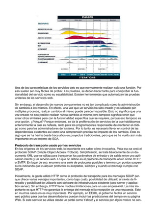 Una de las características de los servicios web es que normalmente realizan solo una función. Por
eso suelen ser muy fáciles de probar. Las pruebas, se deben hacer tanto para comprobar la funcionalidad del servicio como su escalabilidad. Existen herramientas que automatizan las pruebas
unitarias de los servicios web.
Sin embargo, el desarrollo de nuevos componentes no es tan complicado como la administración
de cambios a los mismos. En efecto, una vez que un servicio ha sido creado y es utilizado por
múltiples procesos, realizar cambios al mismo puede parecer imposible. Esto no signiﬁca que una
vez creado no sea posible realizar nunca cambios al mismo pero tampoco signiﬁca tener que
crear otros similares pero con la funcionalidad especíﬁca que se requiere, porque eso tampoco es
una opción. ¿Porqué? Porque entonces, se da la proliferación de servicios de la que hablábamos
anteriormente la cual es nefasta, tanto para los programadores responsable de mantener el código como para los administradores del sistema. Por lo tanto, es necesario llevar un control de las
dependencias existentes así como una comprensión precisa del impacto de los cambios. Esto es
algo que se ha hecho desde hace años en proyectos tradicionales, pero que se ha vuelto aún más
importante en un entorno de SOA.
Protocolo de transporte usado por los servicios
En los orígenes de los servicios web, lo importante era saber cómo invocarlos. Para eso se creó el
protocolo SOAP (Simple Object Access Protocol). Simpliﬁcando, se trata básicamente de un documento XML que se utiliza para transportar los parámetros de entrada y de salida entre una aplicación cliente y un servicio web. Lo que no deﬁne es el protocolo de transporte único como HTTP
o SMTP. En lugar de eso, enumera una serie de protocolos posibles y termina con puntos suspensivos indicando que cualquier protocolo es aceptable, siempre y cuando el mensaje cumpla con
SOAP.
Inicialmente, la gente utilizó HTTP como el protocolo de transporte para los mensajes SOAP porque ofrece varias ventajas importantes, como bajo costo, posibilidad de utilizarlo a través de ﬁrewalls y posibilidad de utilizarlo con software de infraestructura existente (web server y application server). Sin embargo, HTTP tiene muchas limitaciones para un uso empresarial. La más importante es que HTTP no garantiza la entrega del mensaje ni la recepción de una respuesta. Esto
en muchos casos no es muy importante. Por ejemplo, en EEUU, el gobierno facilita un servicio
web público para que los desarrolladores puedan incluir las predicciones del tiempo en su página
Web. Si este servicio se utiliza desde un portal como Yahoo! y el servicio por algún motivo no con-

 