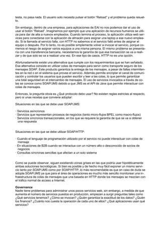 testa, no pasa nada. El usuario solo necesita pulsar el botón “Reload” y el problema queda resuelto.
Sin embargo, dentro de una empresa, para aplicaciones de EAI no nos podemos dar el uso de
usar el botón “Reload”. Imaginemos por ejemplo que una aplicación de recursos humanos se utiliza para dar de alta a nuevos empleados. Cuando termina el proceso, la aplicación utiliza web services para conectarse con la aplicación de almacén para asignar una laptop a ese nuevo empleado. Si la llamada al servicio falla, con HTTP no sabemos si el servicio falló antes de asignar el
equipo o después. Por lo tanto, no es posible simplemente volver a invocar el servicio, porque corremos el riesgo de asignar varios equipos a una misma persona. El mismo problema se presentaría con una transferencia bancaria, necesitamos la garantía de que esa transacción se va a realizar y de que solo se va a realizar una vez. En ese tipo de casos, HTTP no es una opción.
Afortunadamente existe una alternativa que cumple con los requerimientos que se han señalado.
Esa alternativa consiste en utilizar colas de mensajes para servir como transporte seguro de los
mensajes SOAP. Este producto garantiza la entrega de los mensajes, a pesar de fallas intermitentes en la red o en el sistema que provee el servicio. Además permite encriptar el canal de comunicación y controlar los usuarios que pueden escribir y leer a las colas, lo que permite garantizar
una total seguridad en el intercambio de mensajes. El uso de servicios invocados a través de colas se conoce como SOAP/JMS debido a que JMS es el API de Java que permite interactuar con
colas de mensajes.
Entonces, la pregunta obvia es ¿Qué protocolo debo usar? No existen reglas estrictas al respecto,
pero si unas recetas que conviene adoptar:
Situaciones en las que se debe usar SOAP/JMS:
· Servicios asíncronos
· Servicios que representan procesos de negocios (tanto micro-ﬂujos BPEL como macro-ﬂujos)
· Servicios síncronos transaccionales, en los que se requiere la garantía de que se va a obtener
una respuesta

Situaciones en las que se debe utilizar SOAP/HTTP:
· Cuando el lenguaje de programación utilizado por el servicio no puede interactuar con colas de
mensaje
· En situaciones de B2B cuando se interactua con un número alto o desconocido de socios de
negocios
· Consultas síncronas sencillas que afectan a un solo sistema
Como se puede observar, siguen existiendo zonas grises en las que podría usar hipotéticamente
ambas soluciones tecnológicas. Si bien es posible y de hecho muy fácil exponer un mismo servicio tanto por SOAP/JMS como por SOAP/HTTP, lo más recomendable es que en caso de duda se
adopte SOAP/JMS ya que para el área de operaciones es mucho más sencillo monitorear una infraestructura de colas de mensajes que una basada en HTTP donde los mensajes se mezclan con
el tráﬁco normal de acceso a Internet.
Governance
Nadie tiene problemas para administrar unos pocos servicios web, sin embargo, a medida de que
aumenta el número de servicios puestos en producción, empiezan a surgir preguntas tales como
¿Qué servicios tenemos? ¿Cómo se invocan? ¿Quién garantiza la exactitud de los datos? ¿Quién
los ﬁnancia? ¿Cuánto nos cuesta la operación de cada uno de ellos? ¿Qué aplicaciones usan qué
servicios?

 