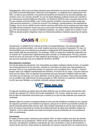 Originalmente, todo lo que se había planeado para administrar los servicios web eran los directorios UDDI (Universal Description, Discovery and Integration, un estándar de la organización OASIS). La idea es que existieran unos pocos proveedores de directorios de servicios globales que
sirvieran como una “sección amarilla” en que los desarrolladores pudieran buscar por industria o
por empresa los servicios B2B que ofrecieran. Un directorio UDDI es como una gran base de datos que contiene archivos WSDL y por lo tanto permite contestar a las dos primeras preguntas,
¿Qué servicios tenemos? y ¿Cómo se invocan? Sin embargo, contrariamente a las expectativas
iniciales, hoy en día se utilizan mucho más los servicios web dentro de la empresa que para negocios B2B (aunque estamos viendo que poco a poco este mercado también está empezando a crecer). Por eso empezaron a surgir los directorios públicos, los cuales, a partir de la versión 3.0 de
UDDI (la actual) pueden integrarse mejor con directorios públicos mediante esquemas de replicación.

Actualmente, la utilidad de los mismos se limita a los desarrolladores. Con ellos pueden saber
siempre qué servicios existen y así evitar duplicar servicios de manera innecesaria. Por eso, es
recomendable que una empresa que empieza a implementar SOA tenga desde el inicio un plan
para instalar este tipo de productos. Sin embargo, UDDI no responde a todas las preguntas que
un director de TI puede hacer legítimamente para controlar su infraestructura. Por eso, próximamente se verá una evolución en esta categoría de productos, ya que así lo demandan las empresas que han avanzado más en la adopción de SOA y de BPM.
Normalización sintáctica
Una de las tareas de planeación más importantes que deben realizarse desde el inicio, en paralelo
con el descubrimiento de los servicios, consiste en normalizar los datos que intercambiarán los
servicios. Esto es muy importante porque no queremos que conceptos como “cliente” o “factura”
tengan cada uno múltiples implementaciones distintas, en el peor de los casos, una para cada sistema que los utiliza. Esto no signiﬁca forzosamente que sea necesario modiﬁcar todos los sistemas para que se adecuen a la nueva deﬁnición única de estos conceptos. Para evitar ese problema, es posible crear deﬁniciones de datos basadas en XML-Schema (un estándar controlado por
la w3c) que sean ﬂexibles, por ejemplo utilizando campos opcionales.

En algunas industrias ya existen tipos de datos estándar que se utilizan para intercambiar información (por ejemplo HL7 dentro del mundo hospitalario). Por lo tanto, antes de crear un nuevo
tipo de dato es importante cerciorarse que no existe ya un tipo de dato estándar que pueda ser
reutilizado.
Modelar datos de manera consistente desde el inicio permite simpliﬁcar el trabajo de los usuarios
de negocios que tienen que modelar los procesos, porque así no tienen que recordar qué tipo de
cliente entiende determinado servicio web. Otra ventaja importante es que de esta manera se reduce de manera importante el número de transformaciones de datos que necesitan realizar los
“brokers” y así se ataca desde el principio la principal causa de problemas de una arquitectura
SOA, el rendimiento.
Conclusión
En estos primeros pasos necesarios para adoptar SOA, se deben realizar dos tipos de actividades. El primero es de planeación, dentro de los cuales caen las actividades de identiﬁcación de
servicios, normalización sintáctica y planeación de cómo se llevarán a cabo la administración y
control de los servicios. Estas tareas se desarrollan de manera conjunta entre los usuarios de ne-

 