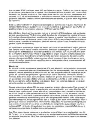 Los mensajes SOAP que ﬂuyen sobre JMS son fáciles de proteger. En efecto, las colas de mensaje permiten en general encriptar el canal de comunicaciones y limitar el acceso a las colas exclusivamente a los usuarios autorizados. Si el desarrollo se hace en Java utilizando servidores de aplicaciones J2EE, los desarrolladores de la aplicación no necesitan saber el usuario/password para
poder leer o escribir a una cola, solo los administradores del sistema, lo que nos da un mayor nivel
de seguridad.
Si se usa SOAP sobre HTTP, en principio los riesgos son aún mayores ya que no hay manera de
controlar fácilmente quién puede invocar el servicio. En cambio, al igual que con SOAP/JMS, es
posible encriptar la comunicación utilizando HTTPS en lugar de HTTP.
Los estándares de web services también incluyen la normativa WS-Security que está compuesta
por dos especiﬁcaciones, WS-Encryption y WS-Signature. La primera permite encriptar el mensaje, lo cual es útil especialmente en situaciones en las que el canal de comunicaciones no es seguro (generalmente en ambientes de comercio electrónico B2B). La segunda está pensada para garantizar que el contenido del mensaje no pueda ser alterado, aplicando una ﬁrma electrónica (en
general a parte del documento).
Lo importante es entender que existen los medios para crear una infraestructura segura, pero que
casi siempre esto se hace a costa de rendimiento. Este costo puede llegar a ser muy alto cuando
se trabaja con certiﬁcados que deben ser validados a cada llamada a un servicio web. Por lo tanto, es importante deﬁnir unas políticas de seguridad que tengan en cuenta tanto las necesidades
de seguridad como de rendimiento e implementarlas de manera consistente. Es recomendable
asignar esta responsabilidad a una persona que solo se encargue de esta función ya que se requieren de muchos conocimientos especíﬁcos que no es razonable exigir a programadores o administradores del sistema.
Monitoreo
Es evidente que una empresa que apuesta por SOA está adoptando una arquitectura sumamente
distribuída. Si bien SOA aporta enormes beneﬁcios para los desarrolladores y para los usuarios de
sistemas, también es cierto que complica la vida del área de operaciones que se tiene que encargar de dar soporte a las aplicaciones y garantizar que operan de manera satisfactoria e ininterrumpida. Estas áreas están acostumbradas a trabajar con grandes aplicaciones monolíticas que
en general solo tienen dos estados, funcionan o están caídas. Además, si están caídas, el problema generalmente es fácil de ubicar en la base de datos y las personas afectadas son exclusivamente aquellas que utilizan esa aplicación.
Cuando una empresa adopta SOA las cosas se vuelven un poco más complejas. Para empezar, si
se cae un servicio, puede que no se vea afectada solo una aplicación, sino varias. Una falla de la
base de datos puede requerir que se reinicialice y que por lo tanto haya que reiniciar también los
servidores de aplicaciones que se conectan a esa fuente de datos y quizás ahi residan también
otros servicios. Es importante que las herramientas de monitoreo que use el área de operaciones
permitan conocer esas dependencias y que el área de operaciones entienda cómo todas las piezas están conectadas. No es algo complejo pero si es algo que no están acostumbrados a hacer y
para lo cual necesitan entrenamiento y herramientas adecuadas. Por esa razón existen productos
que permiten monitorear en una única consola todos los componentes que participan en una arquitectura SOA y entender el impacto que tiene sobre los procesos de negocios la falla de uno o
varios componentes (tanto de software como de hardware).
Con SOA, nunca hay que olvidar que la arquitectura es tan sólida como lo es el eslabón más débil. Por eso y por el hecho de que normalmente las arquitecturas basadas en SOA están pensadas
para trabajar en ambientes 24hx7días, desde la planeación, el monitoreo de los servicios debe ser
una prioridad.

 