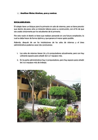 1.1 Analizar Metas técnicas, pros y contras



ESCALABILIDAD:

El colegio tiene un bloque para la primaria sin sala de sistemas, pero se tiene previsto
que dentro de pocos años se iniciarán labores para su construcción, con el fin de que
sea usada únicamente por los estudiantes de la primaria.

Por esta razón el diseño se tiene que realizar pensando en una futura ampliación, la
cual se debe hacer de forma óptima y que genere el menor gasto posible.

Además, después de ver las instalaciones de las salas de sistemas y el área
administrativa podemos sacar dos conclusiones:



   1.   Las salas de sistemas tienen 24 y 15 computadores actualmente, pero con hay
        suficiente espacio para añadir de 5 a 7 equipos más.

   2. En la parte administrativa hay 5 computadores, pero hay espacio para añadir
      de 3 a 5 equipos más de trabajo.
 