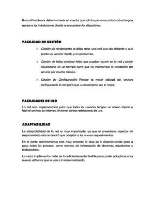 Para el hardware debemos tener en cuenta que solo las personas autorizadas tengan
acceso a las instalaciones donde se encuentren los dispositivos.




FACILIDAD DE GESTIÓN

            Gestión de rendimiento: se debe crear una red que sea eficiente y que
               preste un servicio rápido y sin problemas.

            Gestión de fallas: analizar fallas que puedan ocurrir en la red y poder
               solucionarla en un tiempo corto que no interrumpa la prestación del
               servicio por mucho tiempo.

            Gestión de Configuración: Prestar la mejor calidad del servicio
               configurando la red para que su desempeño sea el mejor.




FACILIDADES DE USO
La red esta implementada para que todos los usuarios tengan un acceso rápido y
fácil al servicio de Internet, sin tener tantas restricciones de uso.



ADAPTABILIDAD

La adaptabilidad de la red es muy importante, ya que al presentarse aspectos de
mejoramiento esta se tendrá que adaptar a los nuevos requerimientos.

En la parte administrativa esta muy presente la idea de ir sistematizando poco a
poco todos los procesos, como manejo de información de docentes, estudiantes y
trabajadores.

La red a implementar debe ser lo suficientemente flexible para poder adaptarse a los
nuevos software que se van a ir implementando.
 