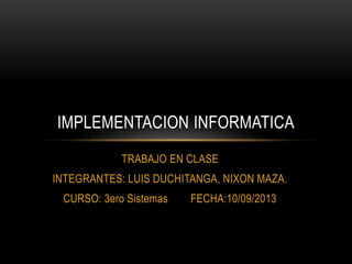 TRABAJO EN CLASE
INTEGRANTES: LUIS DUCHITANGA, NIXON MAZA.
CURSO: 3ero Sistemas FECHA:10/09/2013
IMPLEMENTACION INFORMATICA
 