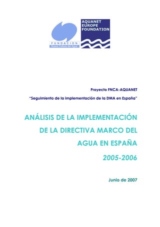 Proyecto FNCA-AQUANET

 “Seguimiento de la implementación de la DMA en España”




ANÁLISIS DE LA IMPLEMENTACIÓN
      DE LA DIRECTIVA MARCO DEL
                        AGUA EN ESPAÑA

                                     2005-2006


                                        Junio de 2007
 
