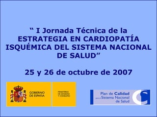 “ I Jornada Técnica de la
   ESTRATEGIA EN CARDIOPATÍA
ISQUÉMICA DEL SISTEMA NACIONAL
            DE SALUD”

   25 y 26 de octubre de 2007
 