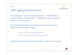28 de 36



 ¿Por qué posicionarnos?
 Contribuye a nuestra transparencia, credibilidad,
 colaboración, innovación, centrada en los usuarios,
 genera conversación

 El comportamiento de compra de los usuarios es
 diferente que hace 3 años

           NUNCA HUBO TANTA INFORMACIÓN DISPONIBLE

           NUESTROS USUARIOS SON NUESTROS COMPETIDORES



 Se han posicionado nuevos medios entre los usuarios


                                                 www.chilecompra.cl
 
