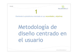 7 de 36




                                    1
          Diseñando la plataforma orientada en sus necesidades y objetivos




             Metodología de
             diseño centrado en
             el usuario
                                                                 www.chilecompra.cl
 