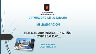 UNIVERSIDAD DE LA SABANA
IMPLEMENTACIÓN
REALIDAD AUMENTADA, UN SUEÑO
HECHO REALIDAD…
RAÚL HIGUERA
COD: 201323538
 