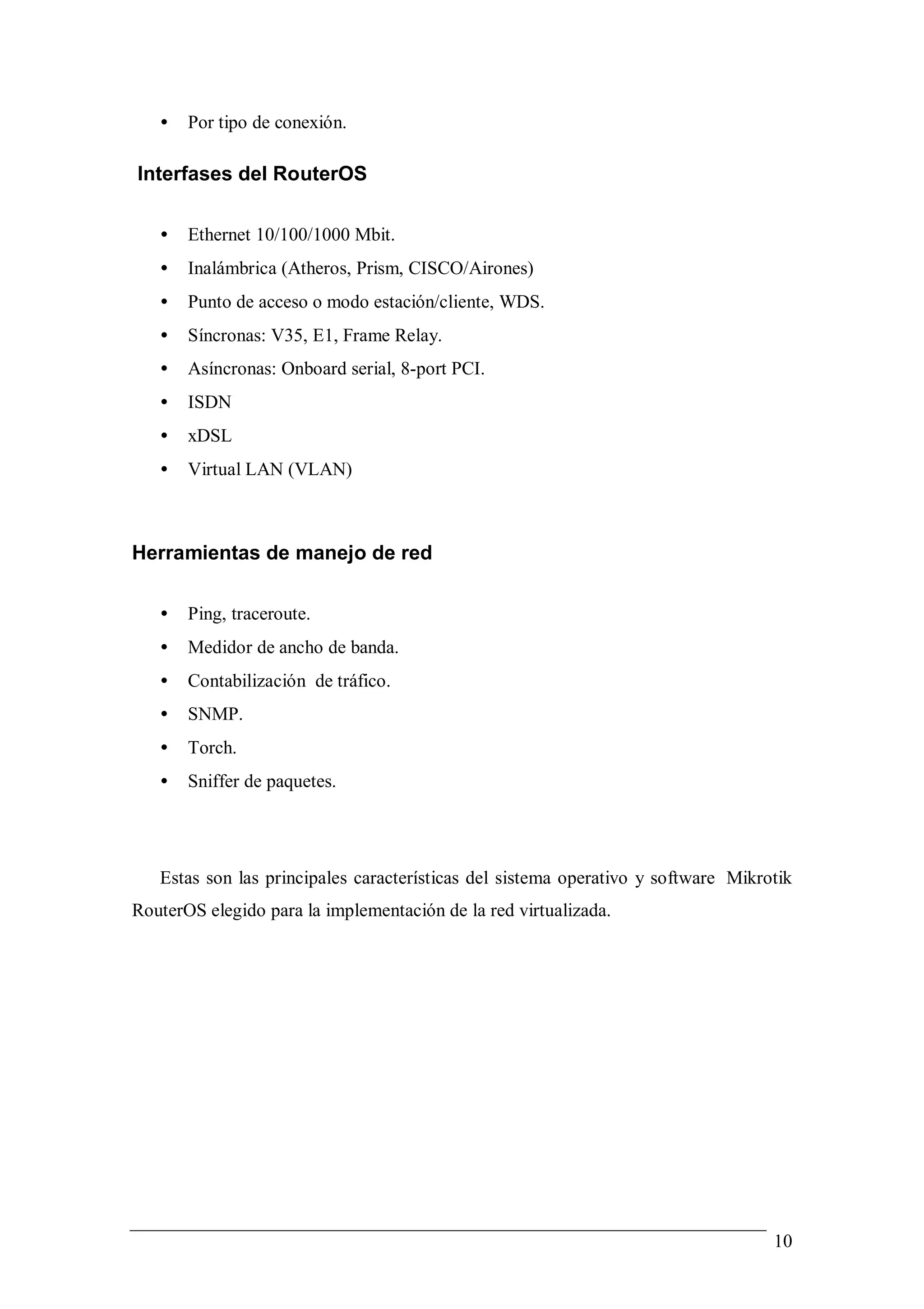 •   Por tipo de conexión.

Interfases del RouterOS

   •   Ethernet 10/100/1000 Mbit.
   •   Inalámbrica (Atheros, Prism, CISCO/Airones)
   •   Punto de acceso o modo estación/cliente, WDS.
   •   Síncronas: V35, E1, Frame Relay.
   •   Asíncronas: Onboard serial, 8-port PCI.
   •   ISDN
   •   xDSL
   •   Virtual LAN (VLAN)



Herramientas de manejo de red

   •   Ping, traceroute.
   •   Medidor de ancho de banda.
   •   Contabilización de tráfico.
   •   SNMP.
   •   Torch.
   •   Sniffer de paquetes.




   Estas son las principales características del sistema operativo y software Mikrotik
RouterOS elegido para la implementación de la red virtualizada.




                                                                                   10
 