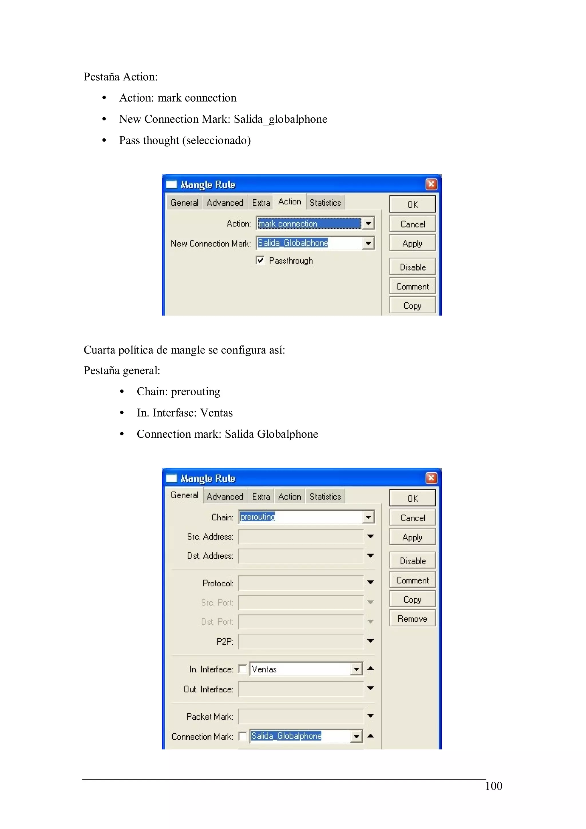 Pestaña Action:
   •   Action: mark connection
   •   New Connection Mark: Salida_globalphone
   •   Pass thought (seleccionado)




Cuarta política de mangle se configura así:
Pestaña general:
       •   Chain: prerouting
       •   In. Interfase: Ventas
       •   Connection mark: Salida Globalphone




                                                 100
 