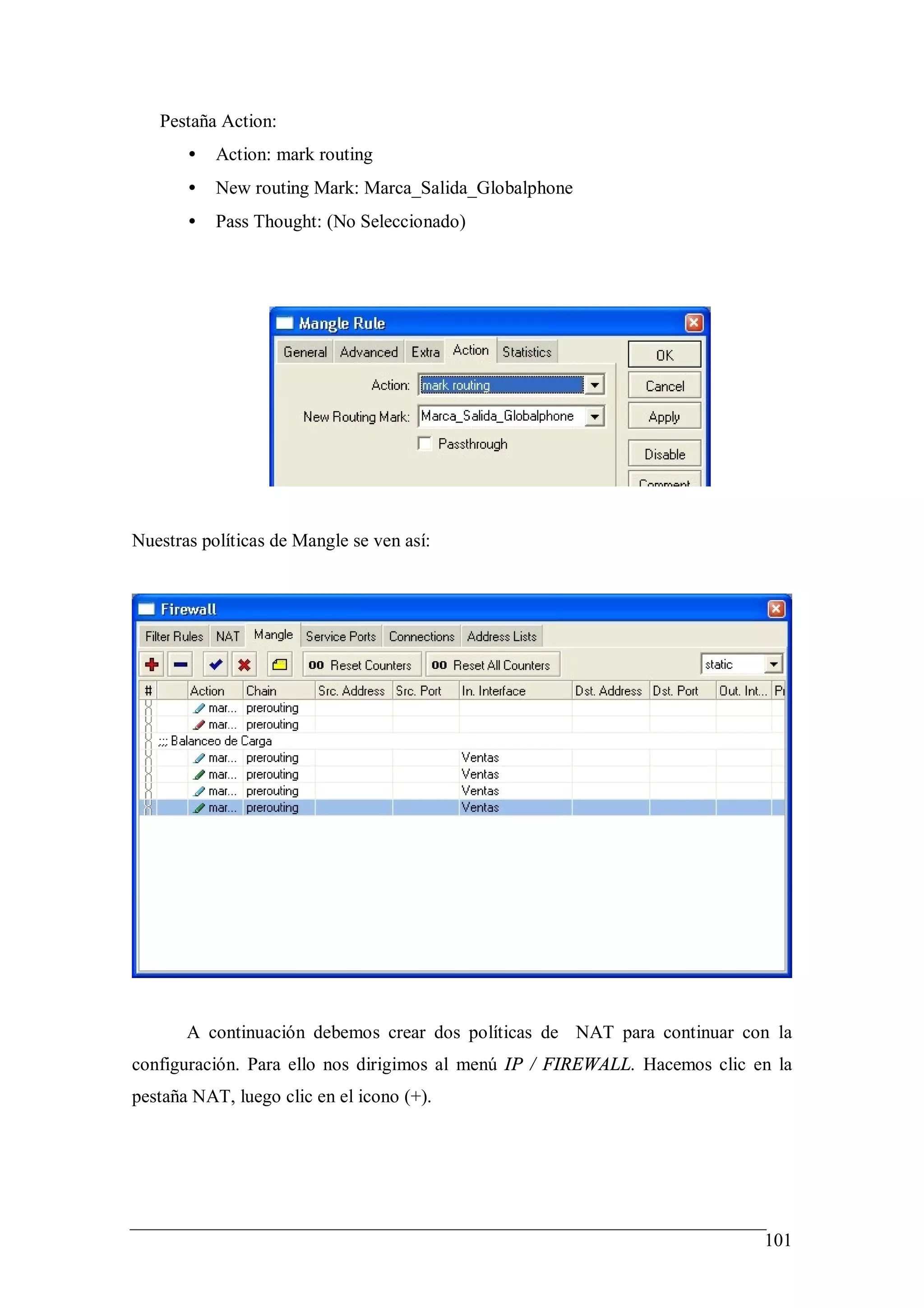 Pestaña Action:
       •   Action: mark routing
       •   New routing Mark: Marca_Salida_Globalphone
       •   Pass Thought: (No Seleccionado)




Nuestras políticas de Mangle se ven así:




       A continuación debemos crear dos políticas de NAT para continuar con la
configuración. Para ello nos dirigimos al menú IP / FIREWALL. Hacemos clic en la
pestaña NAT, luego clic en el icono (+).




                                                                            101
 