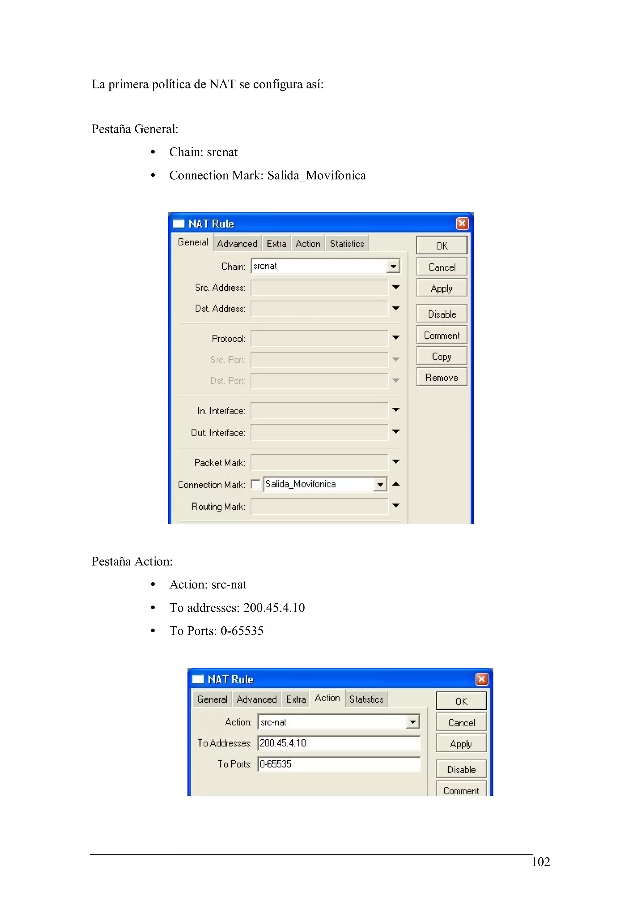 La primera política de NAT se configura así:


Pestaña General:
           •   Chain: srcnat
           •   Connection Mark: Salida_Movifonica




Pestaña Action:
           •   Action: src-nat
           •   To addresses: 200.45.4.10
           •   To Ports: 0-65535




                                                    102
 
