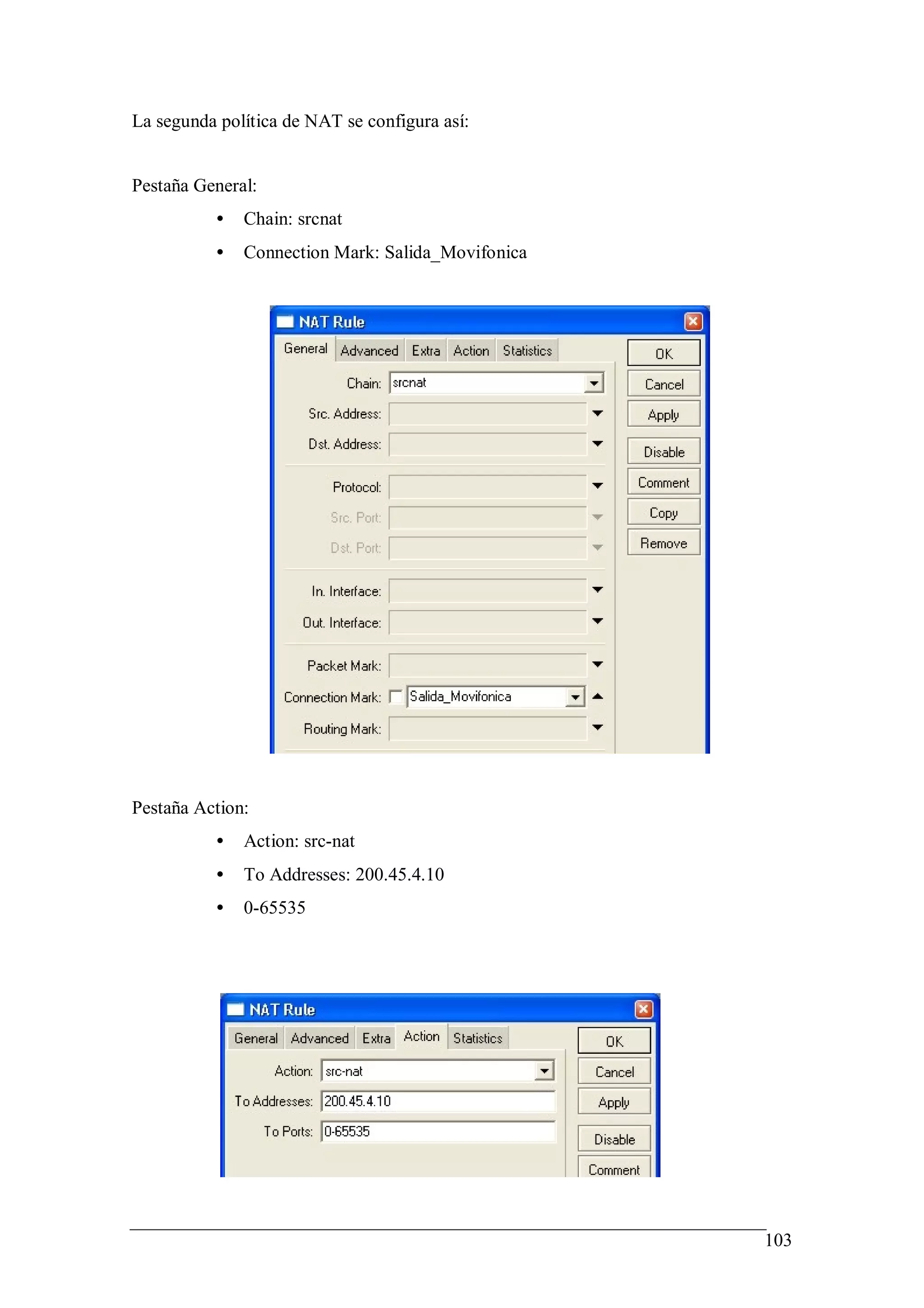 La segunda política de NAT se configura así:


Pestaña General:
          •   Chain: srcnat
          •   Connection Mark: Salida_Movifonica




Pestaña Action:
          •   Action: src-nat
          •   To Addresses: 200.45.4.10
          •   0-65535




                                                   103
 