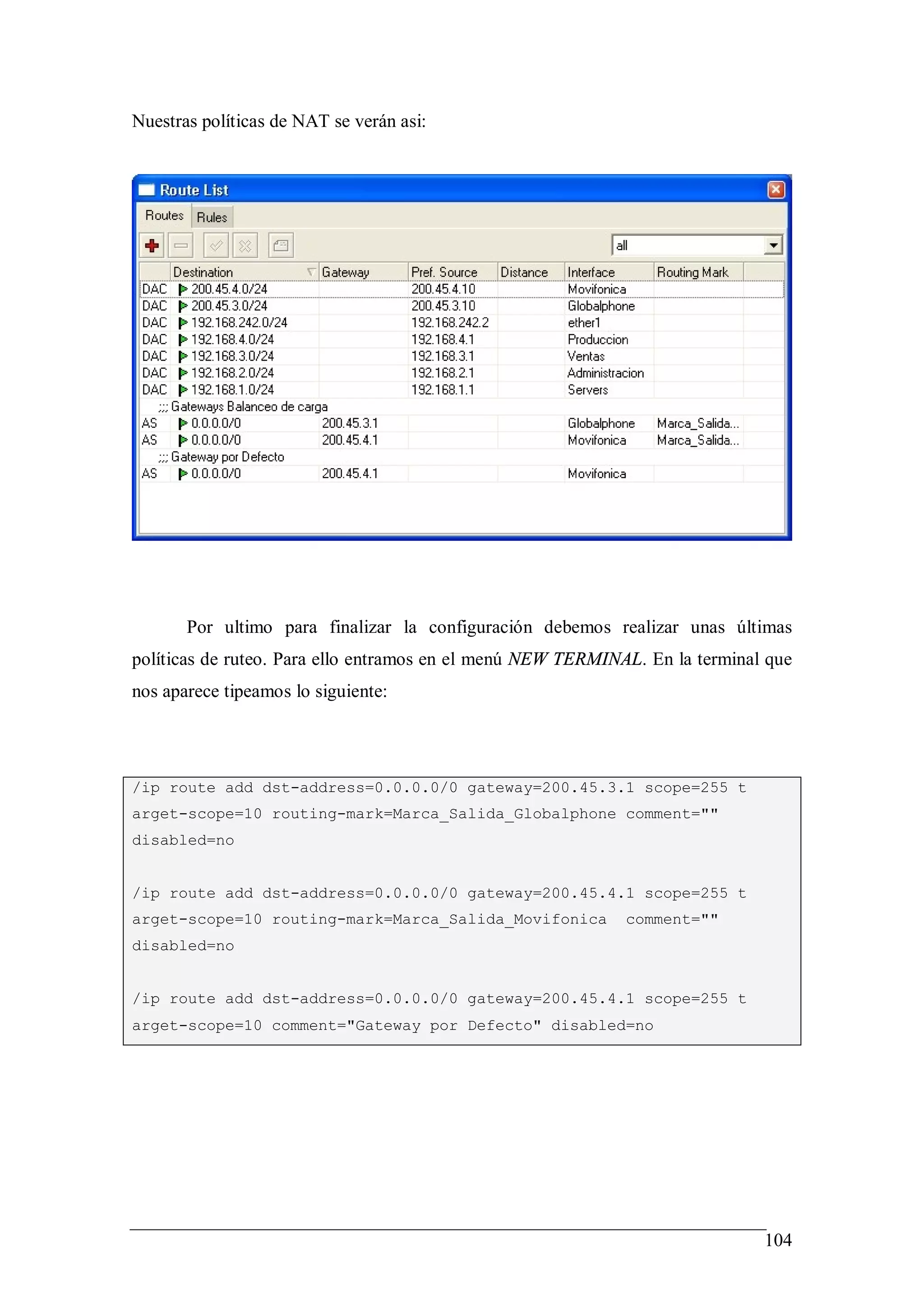 Nuestras políticas de NAT se verán asi:




       Por ultimo para finalizar la configuración debemos realizar unas últimas
políticas de ruteo. Para ello entramos en el menú NEW TERMINAL. En la terminal que
nos aparece tipeamos lo siguiente:




/ip route add dst-address=0.0.0.0/0 gateway=200.45.3.1 scope=255 t
arget-scope=10 routing-mark=Marca_Salida_Globalphone comment=""
disabled=no


/ip route add dst-address=0.0.0.0/0 gateway=200.45.4.1 scope=255 t
arget-scope=10 routing-mark=Marca_Salida_Movifonica          comment=""
disabled=no


/ip route add dst-address=0.0.0.0/0 gateway=200.45.4.1 scope=255 t
arget-scope=10 comment="Gateway por Defecto" disabled=no




                                                                              104
 