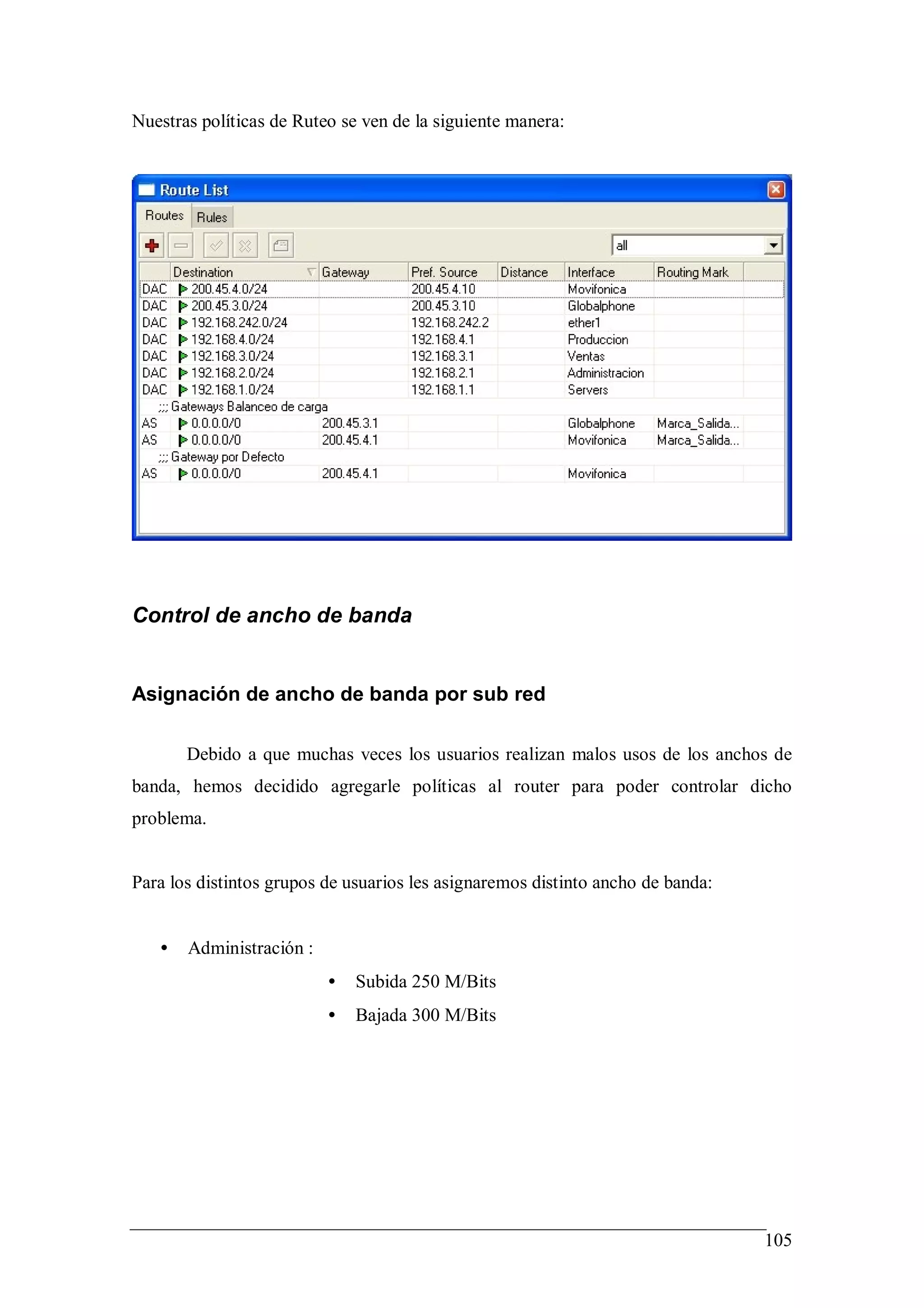 Nuestras políticas de Ruteo se ven de la siguiente manera:




Control de ancho de banda


Asignación de ancho de banda por sub red

       Debido a que muchas veces los usuarios realizan malos usos de los anchos de
banda, hemos decidido agregarle políticas al router para poder controlar dicho
problema.


Para los distintos grupos de usuarios les asignaremos distinto ancho de banda:


   •   Administración :
                          •   Subida 250 M/Bits
                          •   Bajada 300 M/Bits




                                                                                 105
 
