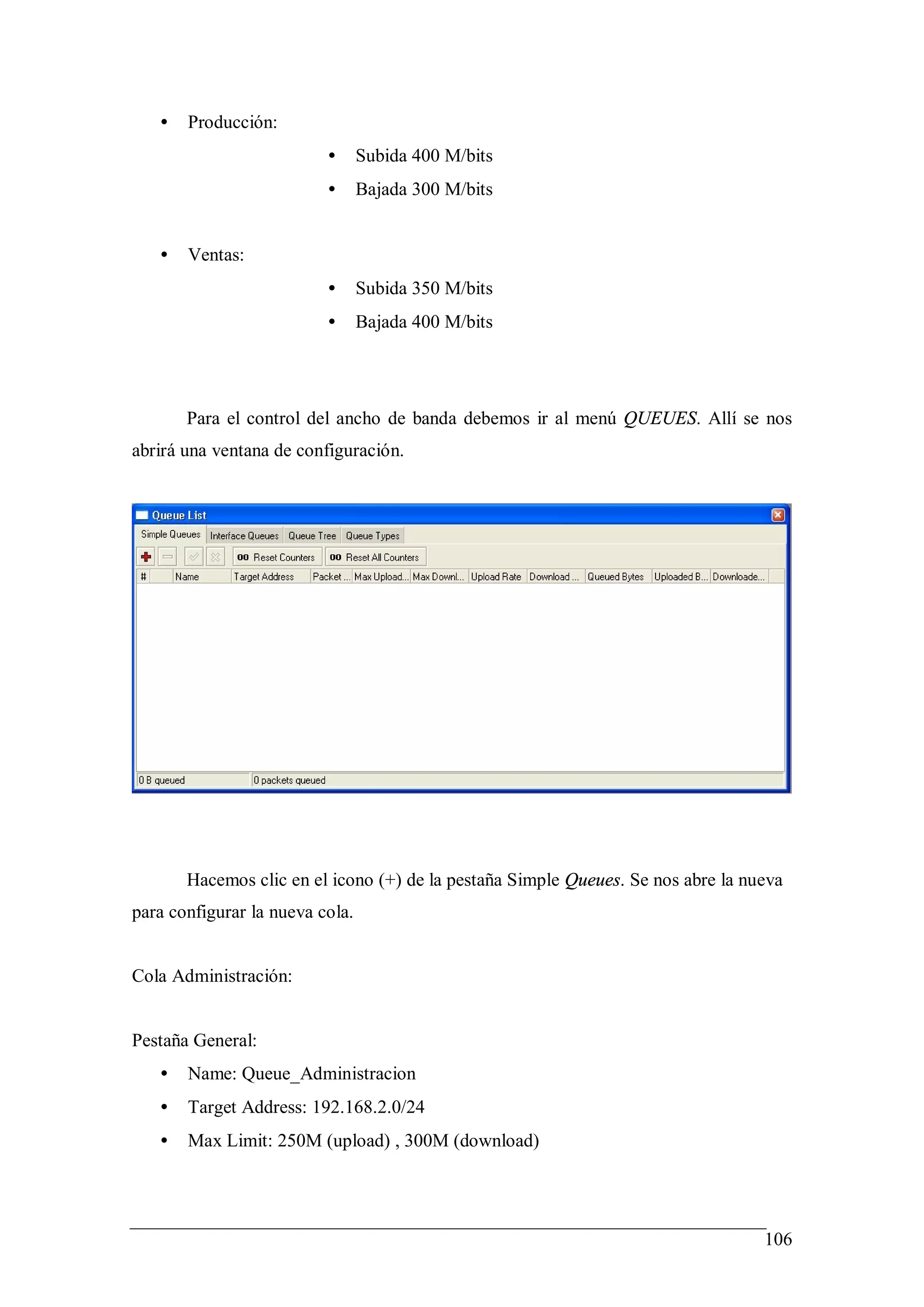 •   Producción:
                          •      Subida 400 M/bits
                          •      Bajada 300 M/bits


   •   Ventas:
                          •      Subida 350 M/bits
                          •      Bajada 400 M/bits




       Para el control del ancho de banda debemos ir al menú QUEUES. Allí se nos
abrirá una ventana de configuración.




       Hacemos clic en el icono (+) de la pestaña Simple Queues. Se nos abre la nueva
para configurar la nueva cola.


Cola Administración:


Pestaña General:
   •   Name: Queue_Administracion
   •   Target Address: 192.168.2.0/24
   •   Max Limit: 250M (upload) , 300M (download)




                                                                                  106
 