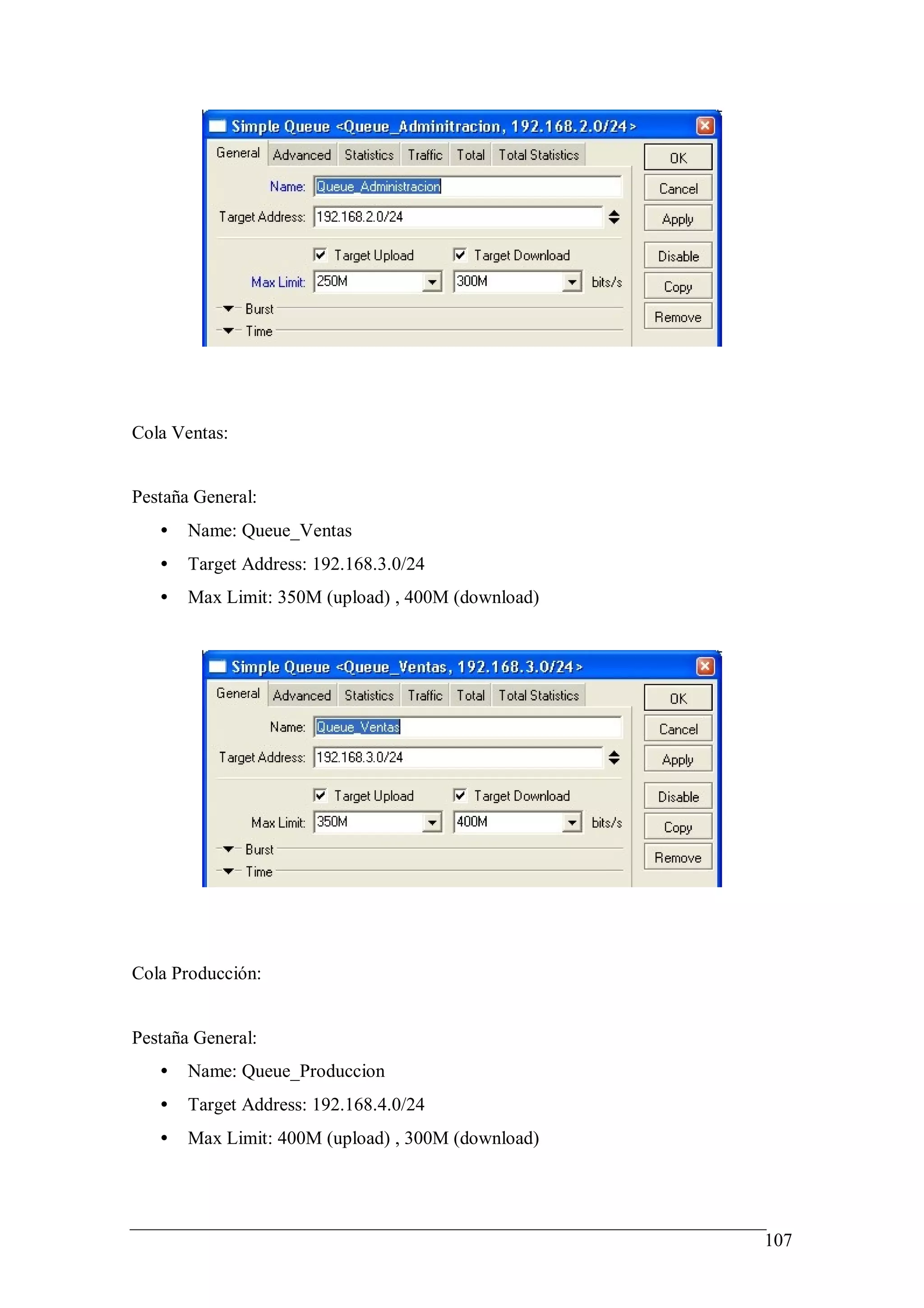 Cola Ventas:


Pestaña General:
   •   Name: Queue_Ventas
   •   Target Address: 192.168.3.0/24
   •   Max Limit: 350M (upload) , 400M (download)




Cola Producción:


Pestaña General:
   •   Name: Queue_Produccion
   •   Target Address: 192.168.4.0/24
   •   Max Limit: 400M (upload) , 300M (download)




                                                    107
 
