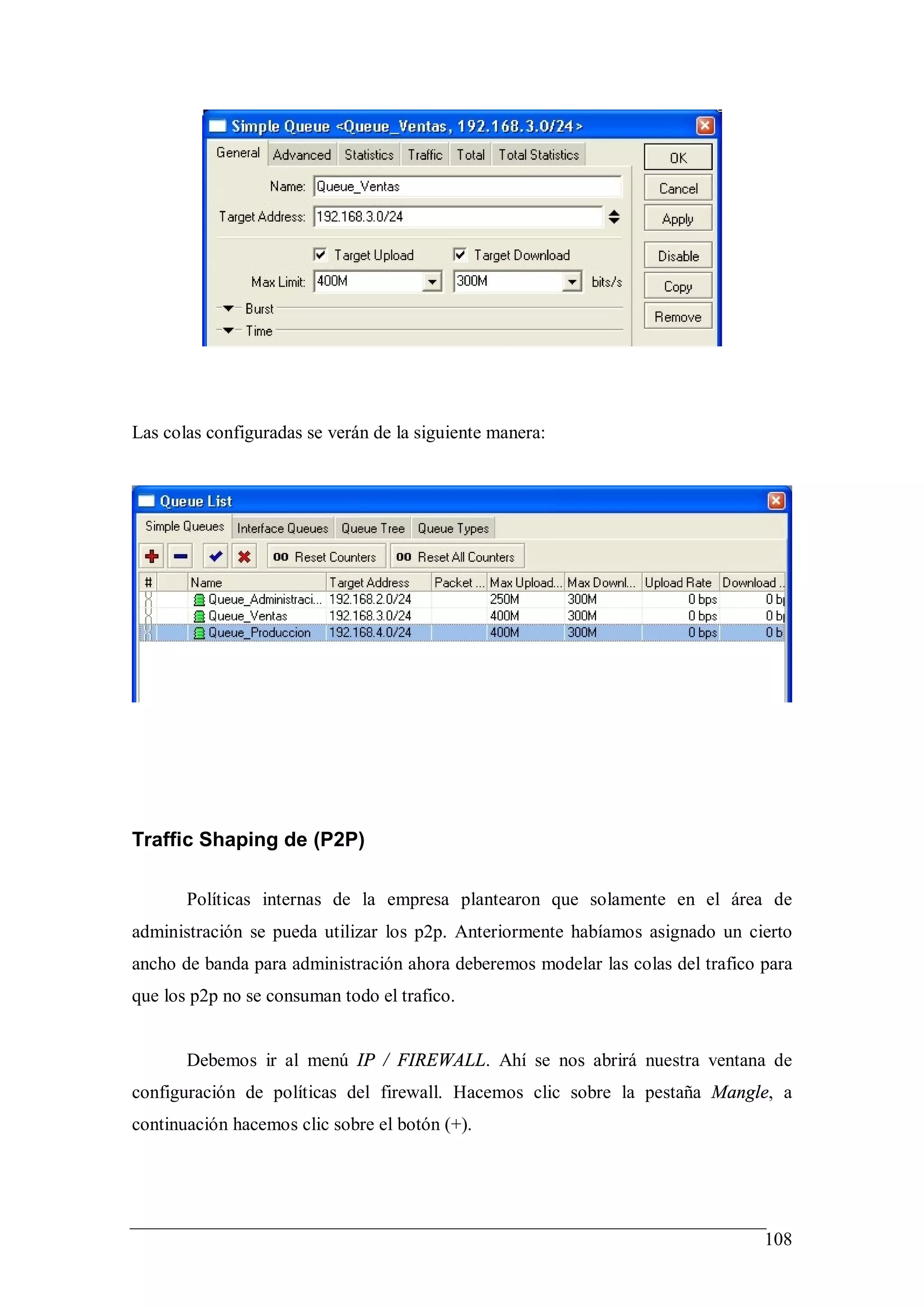 Las colas configuradas se verán de la siguiente manera:




Traffic Shaping de (P2P)

       Políticas internas de la empresa plantearon que solamente en el área de
administración se pueda utilizar los p2p. Anteriormente habíamos asignado un cierto
ancho de banda para administración ahora deberemos modelar las colas del trafico para
que los p2p no se consuman todo el trafico.


       Debemos ir al menú IP / FIREWALL. Ahí se nos abrirá nuestra ventana de
configuración de políticas del firewall. Hacemos clic sobre la pestaña Mangle, a
continuación hacemos clic sobre el botón (+).




                                                                                 108
 