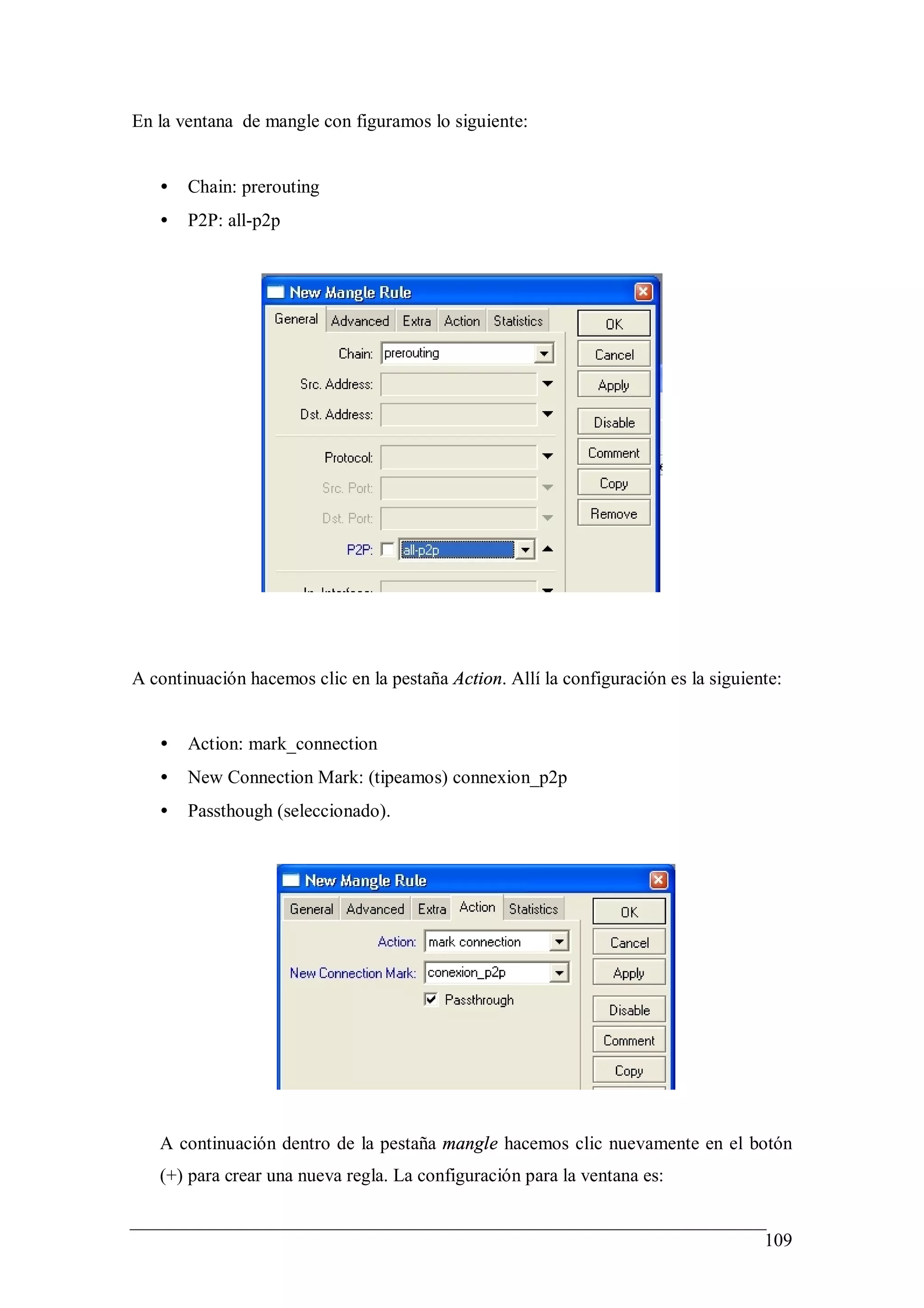 En la ventana de mangle con figuramos lo siguiente:


   •   Chain: prerouting
   •   P2P: all-p2p




A continuación hacemos clic en la pestaña Action. Allí la configuración es la siguiente:


   •   Action: mark_connection
   •   New Connection Mark: (tipeamos) connexion_p2p
   •   Passthough (seleccionado).




   A continuación dentro de la pestaña mangle hacemos clic nuevamente en el botón
   (+) para crear una nueva regla. La configuración para la ventana es:


                                                                                     109
 