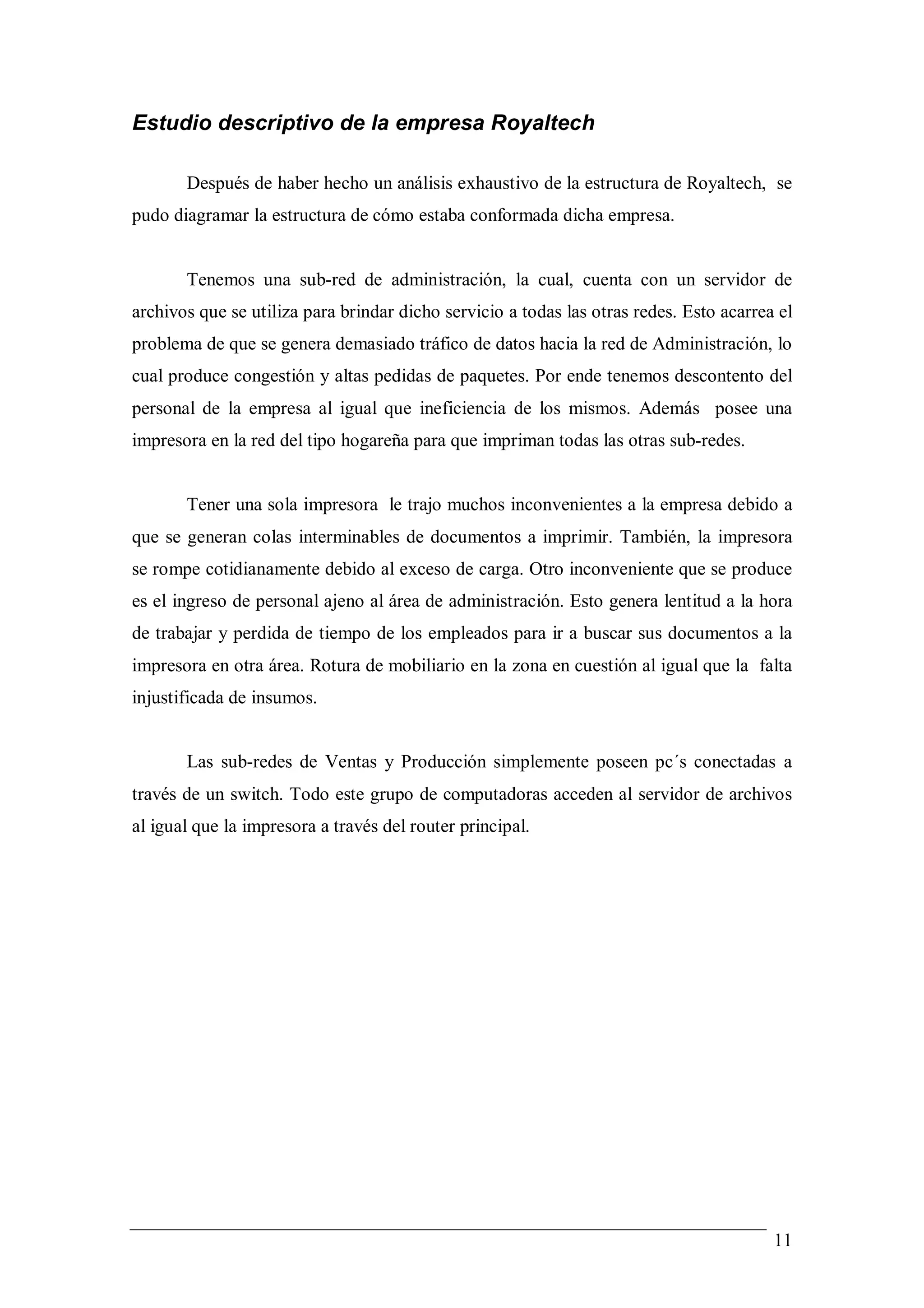 Estudio descriptivo de la empresa Royaltech

       Después de haber hecho un análisis exhaustivo de la estructura de Royaltech, se
pudo diagramar la estructura de cómo estaba conformada dicha empresa.


       Tenemos una sub-red de administración, la cual, cuenta con un servidor de
archivos que se utiliza para brindar dicho servicio a todas las otras redes. Esto acarrea el
problema de que se genera demasiado tráfico de datos hacia la red de Administración, lo
cual produce congestión y altas pedidas de paquetes. Por ende tenemos descontento del
personal de la empresa al igual que ineficiencia de los mismos. Además posee una
impresora en la red del tipo hogareña para que impriman todas las otras sub-redes.


       Tener una sola impresora le trajo muchos inconvenientes a la empresa debido a
que se generan colas interminables de documentos a imprimir. También, la impresora
se rompe cotidianamente debido al exceso de carga. Otro inconveniente que se produce
es el ingreso de personal ajeno al área de administración. Esto genera lentitud a la hora
de trabajar y perdida de tiempo de los empleados para ir a buscar sus documentos a la
impresora en otra área. Rotura de mobiliario en la zona en cuestión al igual que la falta
injustificada de insumos.


       Las sub-redes de Ventas y Producción simplemente poseen pc´s conectadas a
través de un switch. Todo este grupo de computadoras acceden al servidor de archivos
al igual que la impresora a través del router principal.




                                                                                         11
 