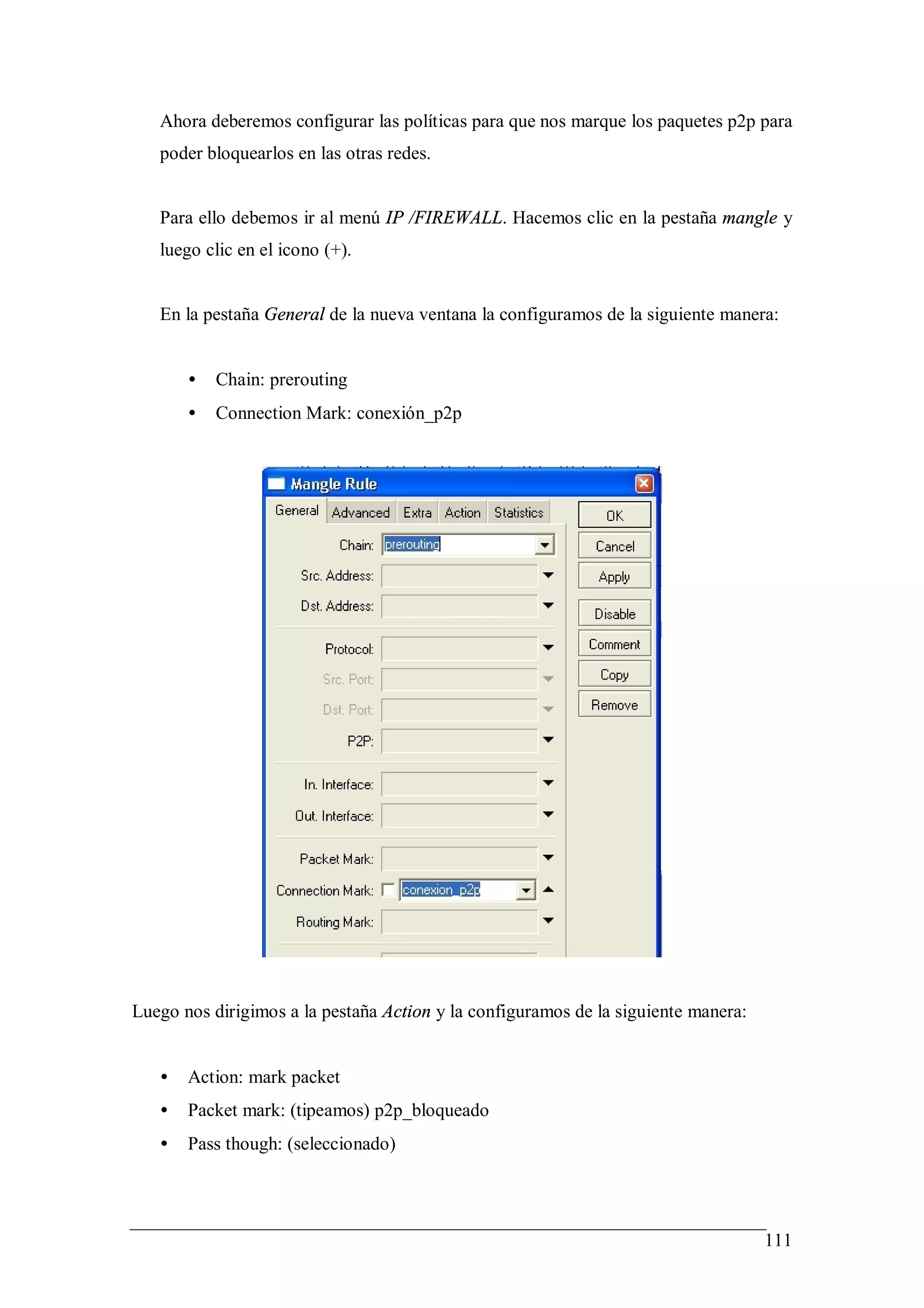 Ahora deberemos configurar las políticas para que nos marque los paquetes p2p para
   poder bloquearlos en las otras redes.


   Para ello debemos ir al menú IP /FIREWALL. Hacemos clic en la pestaña mangle y
   luego clic en el icono (+).


   En la pestaña General de la nueva ventana la configuramos de la siguiente manera:


       •   Chain: prerouting
       •   Connection Mark: conexión_p2p




Luego nos dirigimos a la pestaña Action y la configuramos de la siguiente manera:


   •   Action: mark packet
   •   Packet mark: (tipeamos) p2p_bloqueado
   •   Pass though: (seleccionado)




                                                                                    111
 