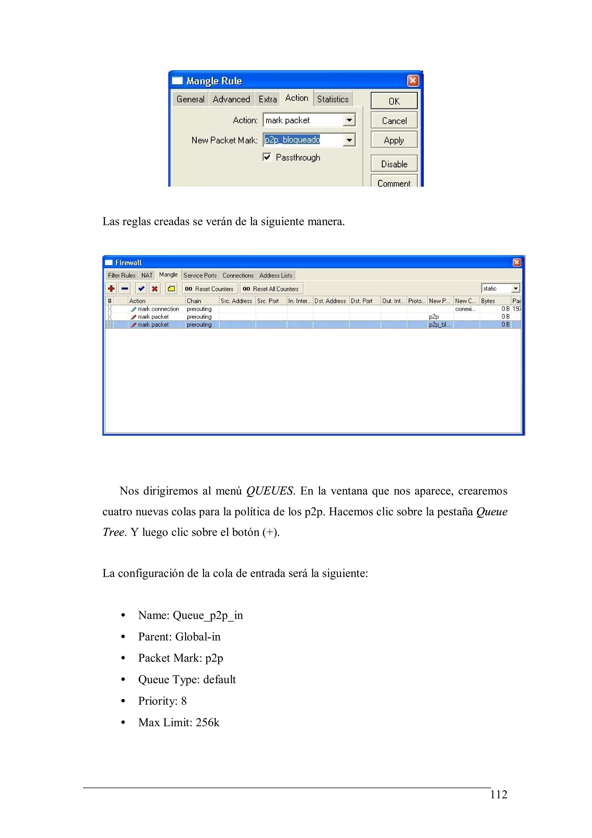 Las reglas creadas se verán de la siguiente manera.




   Nos dirigiremos al menú QUEUES. En la ventana que nos aparece, crearemos
cuatro nuevas colas para la política de los p2p. Hacemos clic sobre la pestaña Queue
Tree. Y luego clic sobre el botón (+).


La configuración de la cola de entrada será la siguiente:


   •   Name: Queue_p2p_in
   •   Parent: Global-in
   •   Packet Mark: p2p
   •   Queue Type: default
   •   Priority: 8
   •   Max Limit: 256k




                                                                                112
 