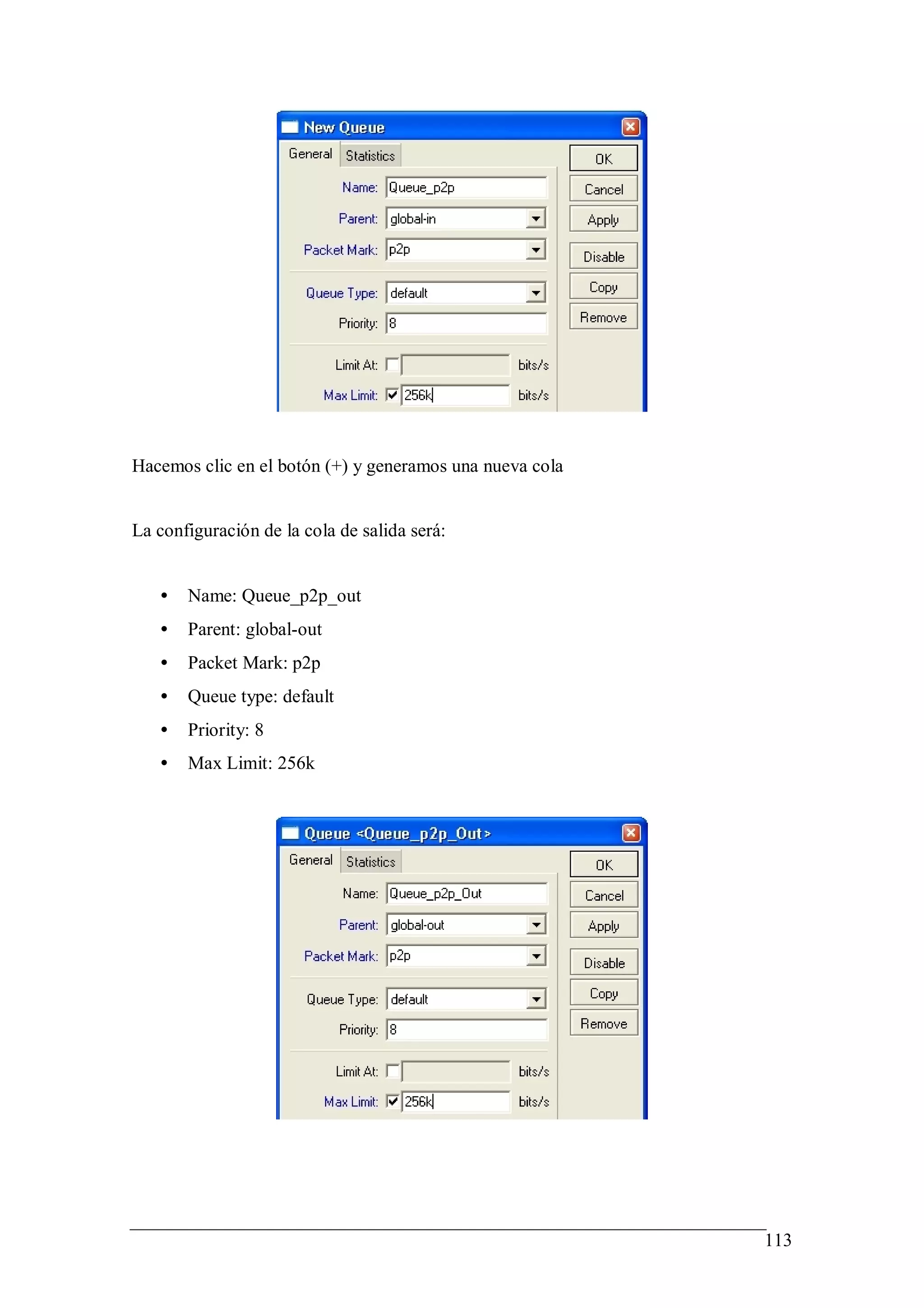 Hacemos clic en el botón (+) y generamos una nueva cola


La configuración de la cola de salida será:


   •   Name: Queue_p2p_out
   •   Parent: global-out
   •   Packet Mark: p2p
   •   Queue type: default
   •   Priority: 8
   •   Max Limit: 256k




                                                          113
 