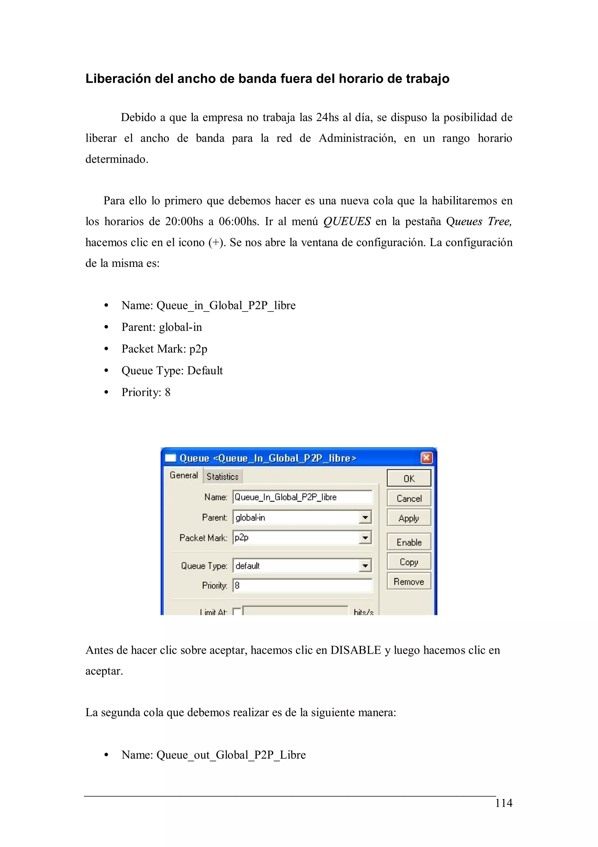 Liberación del ancho de banda fuera del horario de trabajo

       Debido a que la empresa no trabaja las 24hs al día, se dispuso la posibilidad de
liberar el ancho de banda para la red de Administración, en un rango horario
determinado.


   Para ello lo primero que debemos hacer es una nueva cola que la habilitaremos en
los horarios de 20:00hs a 06:00hs. Ir al menú QUEUES en la pestaña Queues Tree,
hacemos clic en el icono (+). Se nos abre la ventana de configuración. La configuración
de la misma es:


   •   Name: Queue_in_Global_P2P_libre
   •   Parent: global-in
   •   Packet Mark: p2p
   •   Queue Type: Default
   •   Priority: 8




Antes de hacer clic sobre aceptar, hacemos clic en DISABLE y luego hacemos clic en
aceptar.


La segunda cola que debemos realizar es de la siguiente manera:


   •   Name: Queue_out_Global_P2P_Libre



                                                                                   114
 