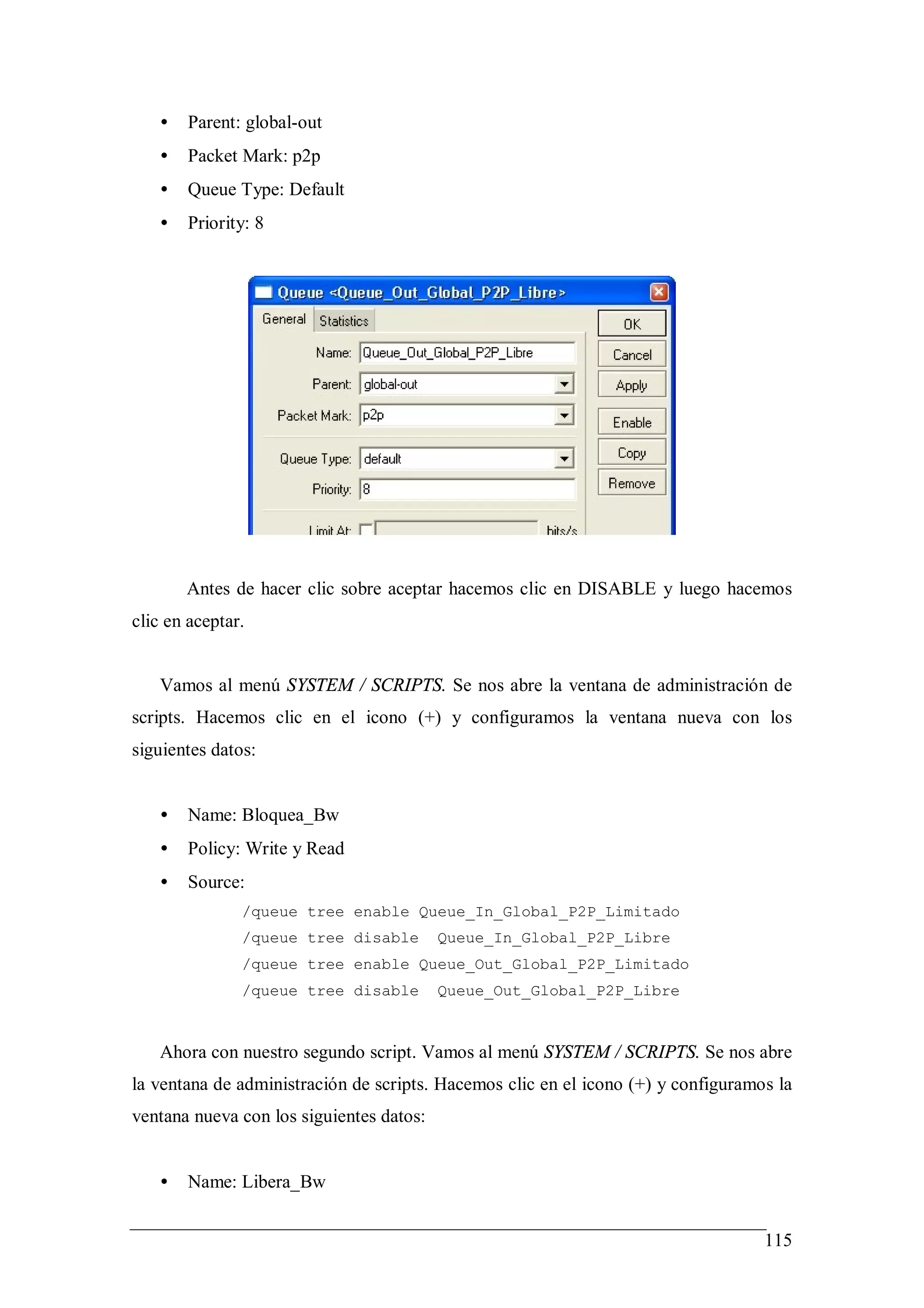 •   Parent: global-out
   •   Packet Mark: p2p
   •   Queue Type: Default
   •   Priority: 8




       Antes de hacer clic sobre aceptar hacemos clic en DISABLE y luego hacemos
clic en aceptar.


   Vamos al menú SYSTEM / SCRIPTS. Se nos abre la ventana de administración de
scripts. Hacemos clic en el icono (+) y configuramos la ventana nueva con los
siguientes datos:


   •   Name: Bloquea_Bw
   •   Policy: Write y Read
   •   Source:
               /queue tree enable Queue_In_Global_P2P_Limitado
               /queue tree disable        Queue_In_Global_P2P_Libre
               /queue tree enable Queue_Out_Global_P2P_Limitado
               /queue tree disable        Queue_Out_Global_P2P_Libre



   Ahora con nuestro segundo script. Vamos al menú SYSTEM / SCRIPTS. Se nos abre
la ventana de administración de scripts. Hacemos clic en el icono (+) y configuramos la
ventana nueva con los siguientes datos:


   •   Name: Libera_Bw


                                                                                   115
 
