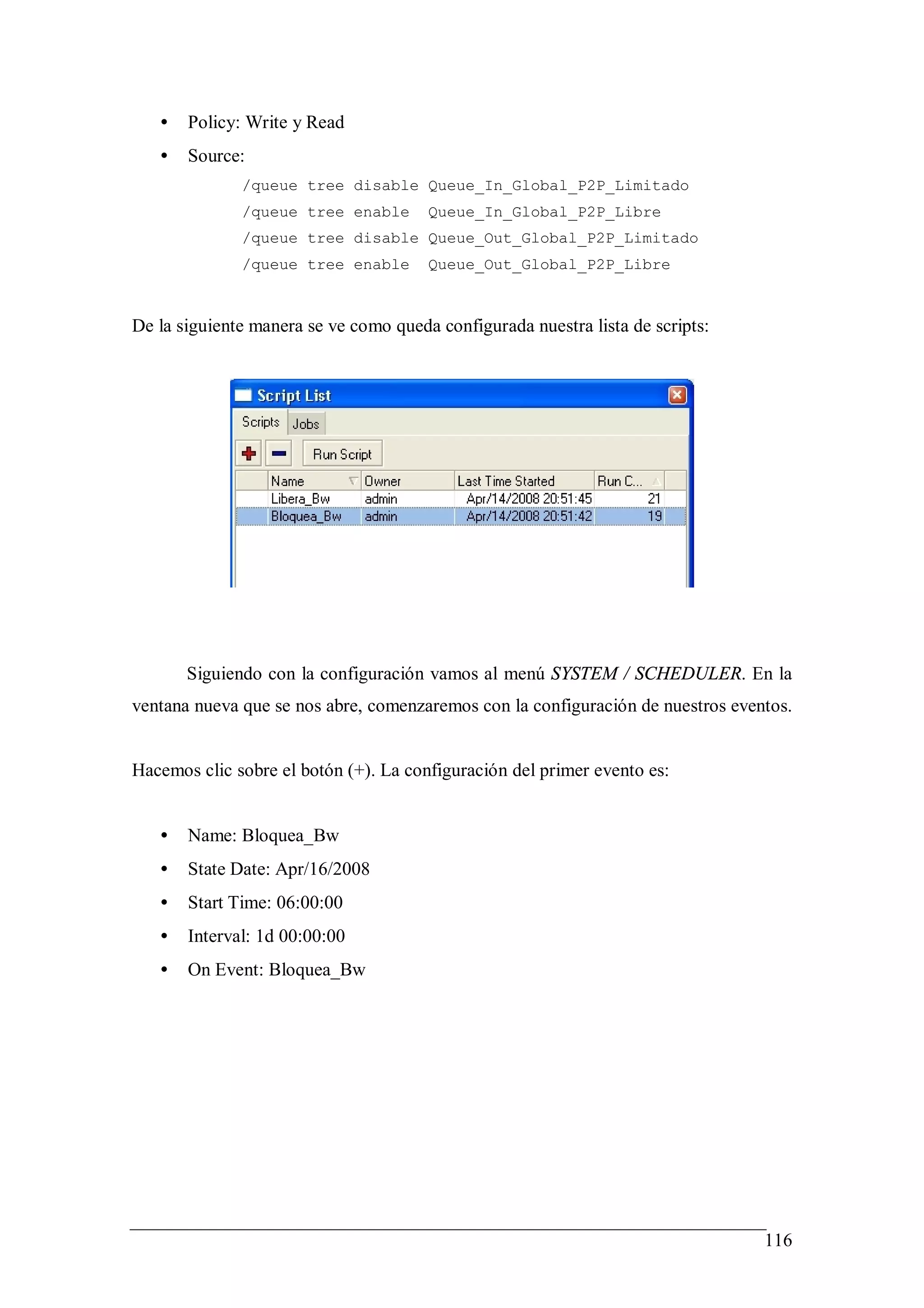 •   Policy: Write y Read
   •   Source:
              /queue tree disable Queue_In_Global_P2P_Limitado
              /queue tree enable       Queue_In_Global_P2P_Libre
              /queue tree disable Queue_Out_Global_P2P_Limitado
              /queue tree enable       Queue_Out_Global_P2P_Libre


De la siguiente manera se ve como queda configurada nuestra lista de scripts:




       Siguiendo con la configuración vamos al menú SYSTEM / SCHEDULER. En la
ventana nueva que se nos abre, comenzaremos con la configuración de nuestros eventos.


Hacemos clic sobre el botón (+). La configuración del primer evento es:


   •   Name: Bloquea_Bw
   •   State Date: Apr/16/2008
   •   Start Time: 06:00:00
   •   Interval: 1d 00:00:00
   •   On Event: Bloquea_Bw




                                                                                 116
 