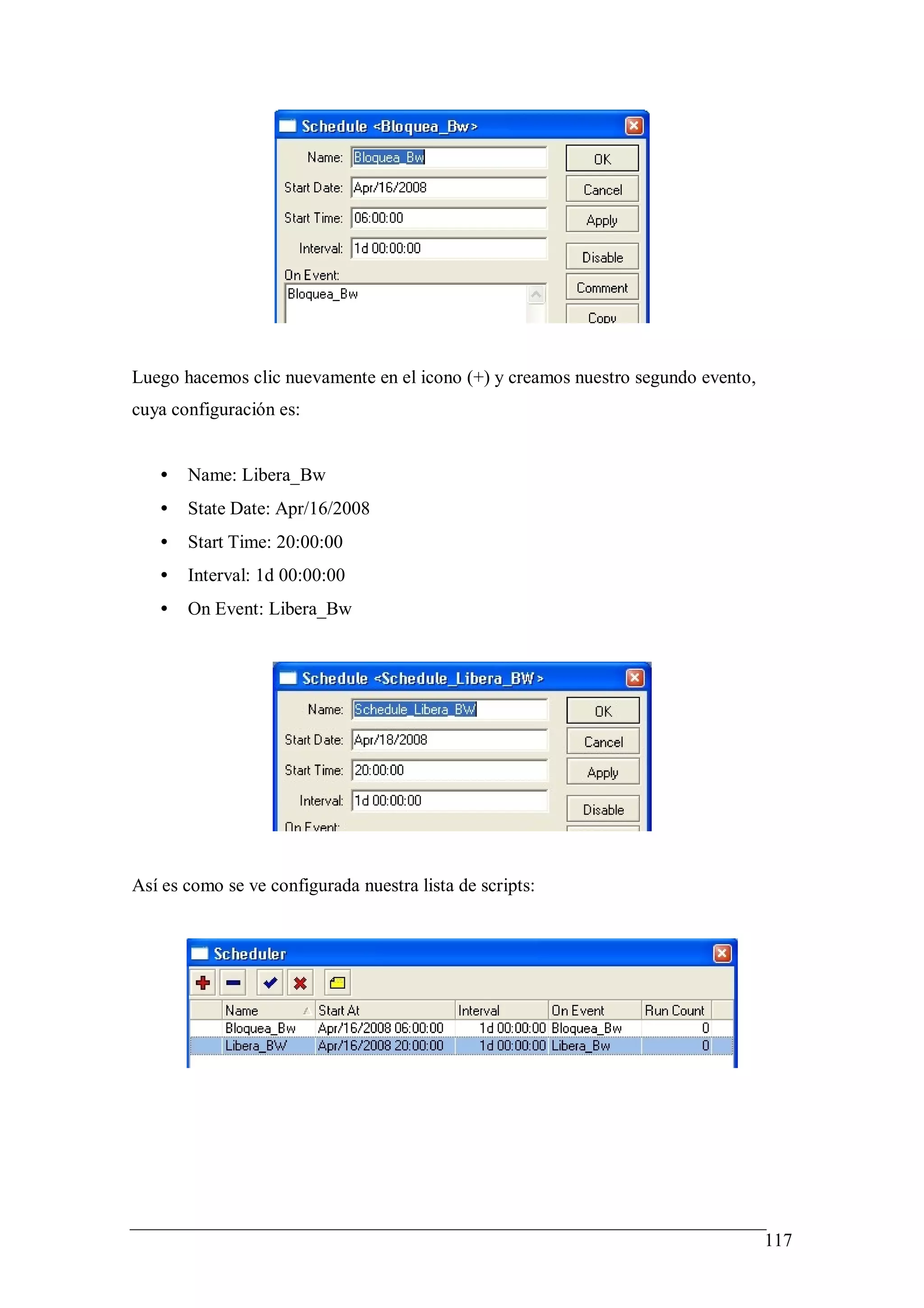 Luego hacemos clic nuevamente en el icono (+) y creamos nuestro segundo evento,
cuya configuración es:


   •   Name: Libera_Bw
   •   State Date: Apr/16/2008
   •   Start Time: 20:00:00
   •   Interval: 1d 00:00:00
   •   On Event: Libera_Bw




Así es como se ve configurada nuestra lista de scripts:




                                                                                  117
 