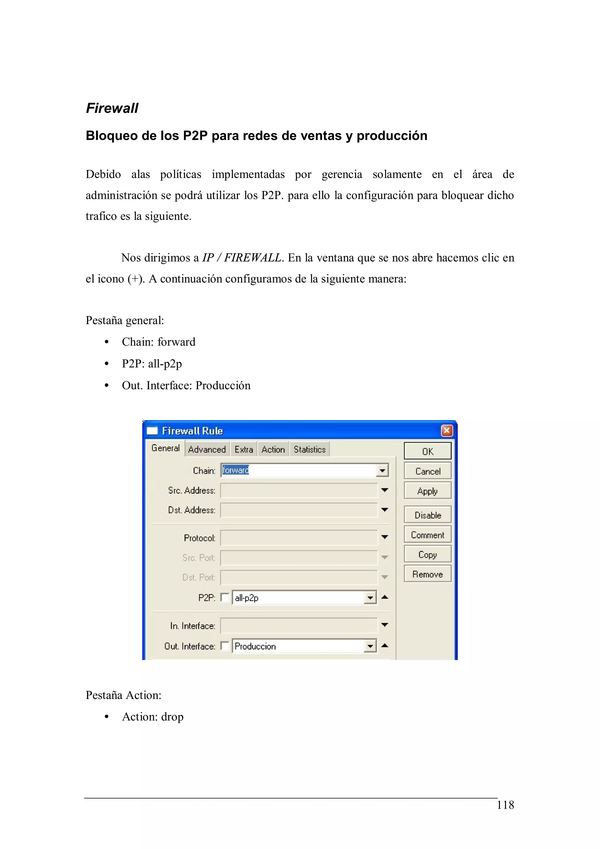 Firewall
Bloqueo de los P2P para redes de ventas y producción

Debido alas políticas implementadas por gerencia solamente en el área de
administración se podrá utilizar los P2P. para ello la configuración para bloquear dicho
trafico es la siguiente.


        Nos dirigimos a IP / FIREWALL. En la ventana que se nos abre hacemos clic en
el icono (+). A continuación configuramos de la siguiente manera:


Pestaña general:
    •   Chain: forward
    •   P2P: all-p2p
    •   Out. Interface: Producción




Pestaña Action:
    •   Action: drop




                                                                                    118
 