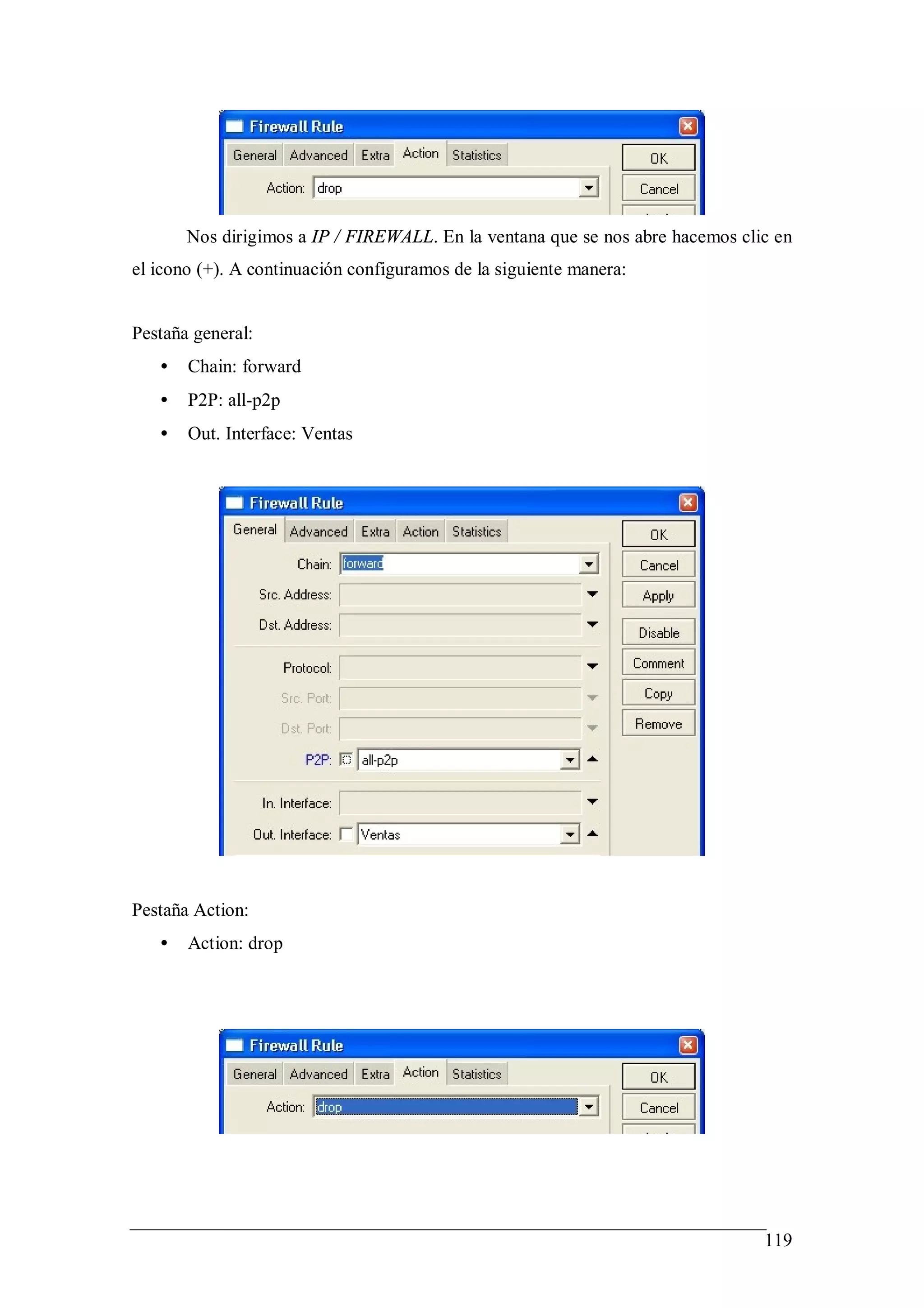 Nos dirigimos a IP / FIREWALL. En la ventana que se nos abre hacemos clic en
el icono (+). A continuación configuramos de la siguiente manera:


Pestaña general:
   •   Chain: forward
   •   P2P: all-p2p
   •   Out. Interface: Ventas




Pestaña Action:
   •   Action: drop




                                                                               119
 
