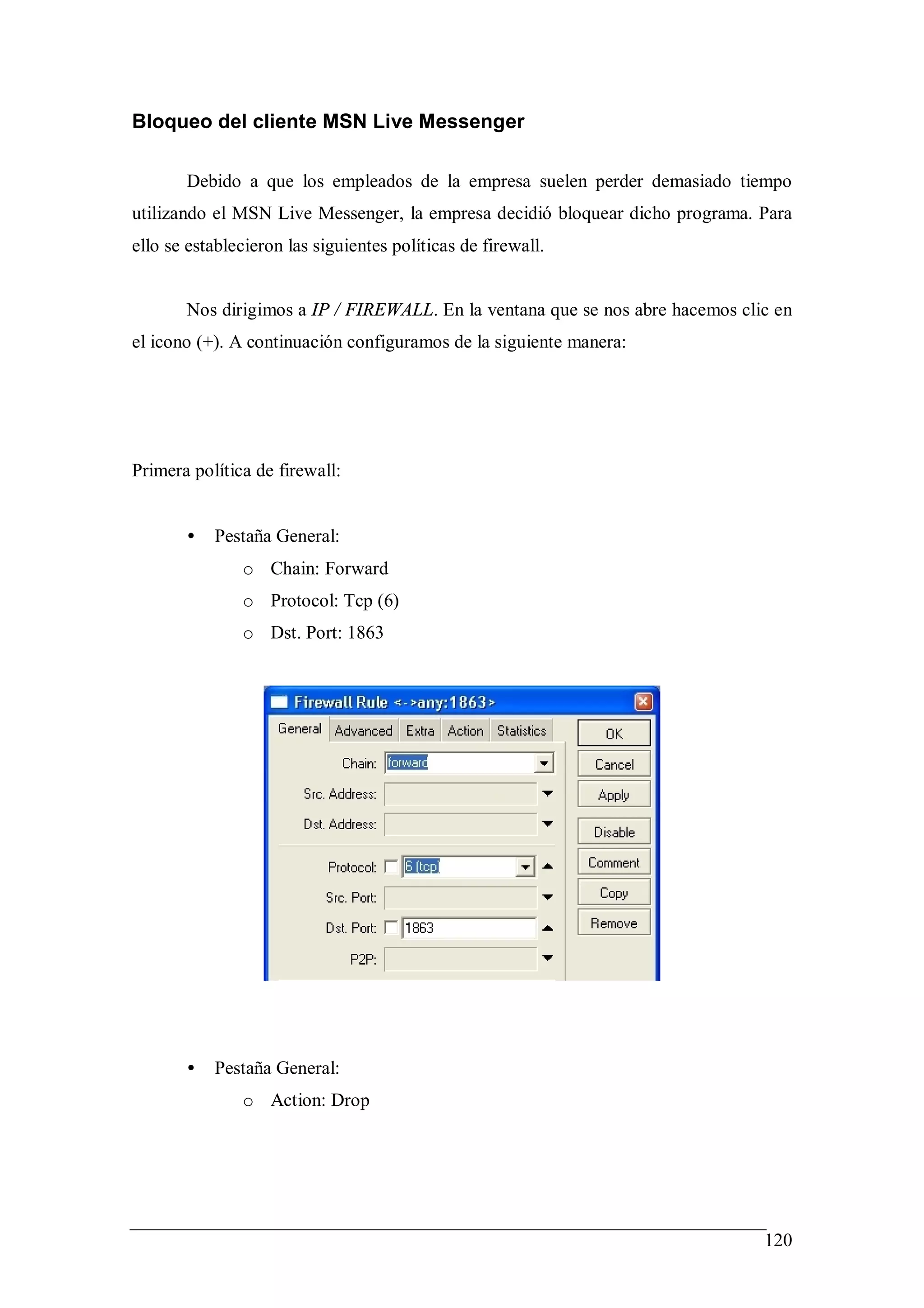Bloqueo del cliente MSN Live Messenger

       Debido a que los empleados de la empresa suelen perder demasiado tiempo
utilizando el MSN Live Messenger, la empresa decidió bloquear dicho programa. Para
ello se establecieron las siguientes políticas de firewall.


       Nos dirigimos a IP / FIREWALL. En la ventana que se nos abre hacemos clic en
el icono (+). A continuación configuramos de la siguiente manera:




Primera política de firewall:


       •   Pestaña General:
               o Chain: Forward
               o Protocol: Tcp (6)
               o Dst. Port: 1863




       •   Pestaña General:
               o Action: Drop




                                                                               120
 