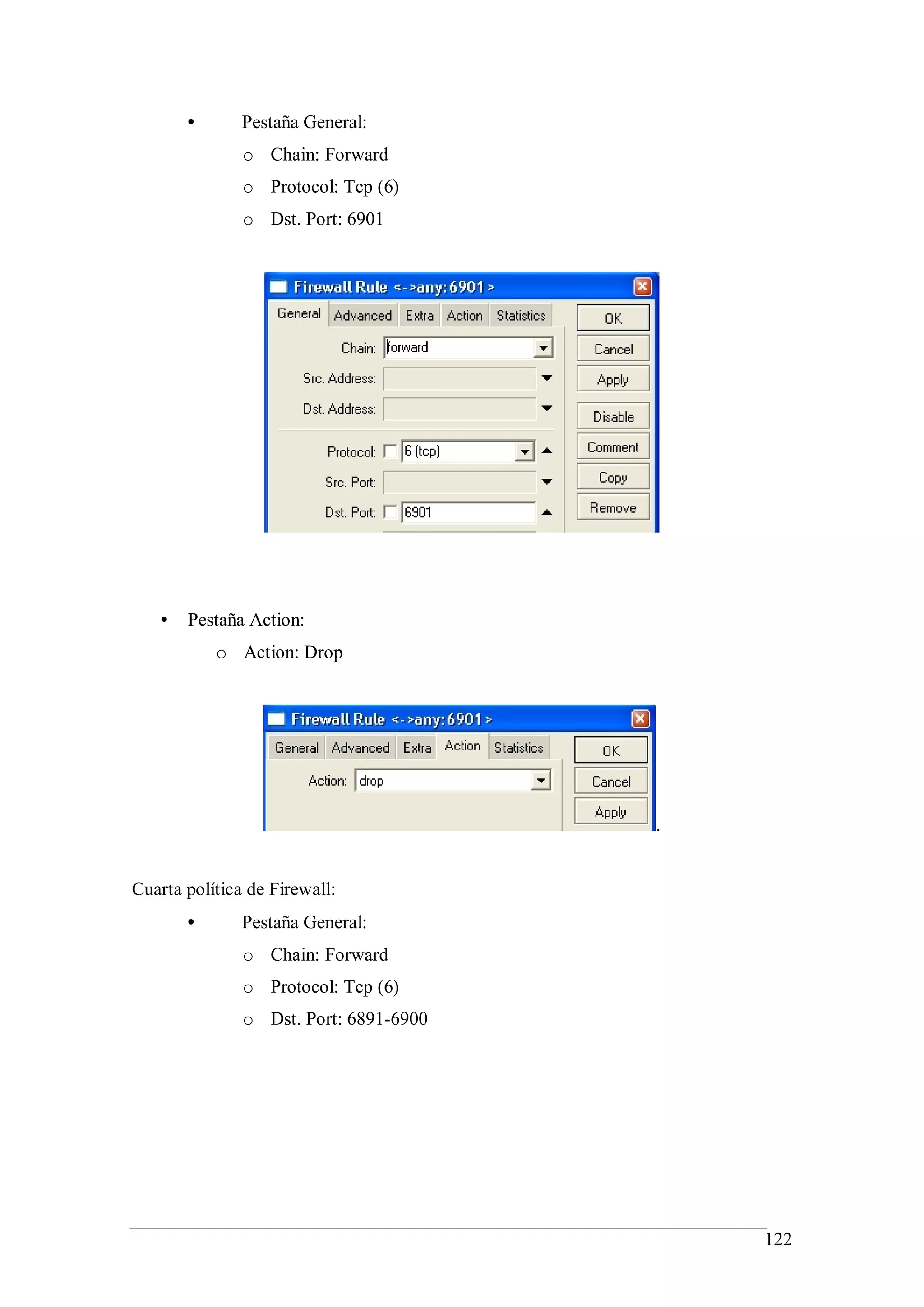 •       Pestaña General:
               o Chain: Forward
               o Protocol: Tcp (6)
               o Dst. Port: 6901




   •   Pestaña Action:
           o Action: Drop




                                        .


Cuarta política de Firewall:
       •       Pestaña General:
               o Chain: Forward
               o Protocol: Tcp (6)
               o Dst. Port: 6891-6900




                                            122
 