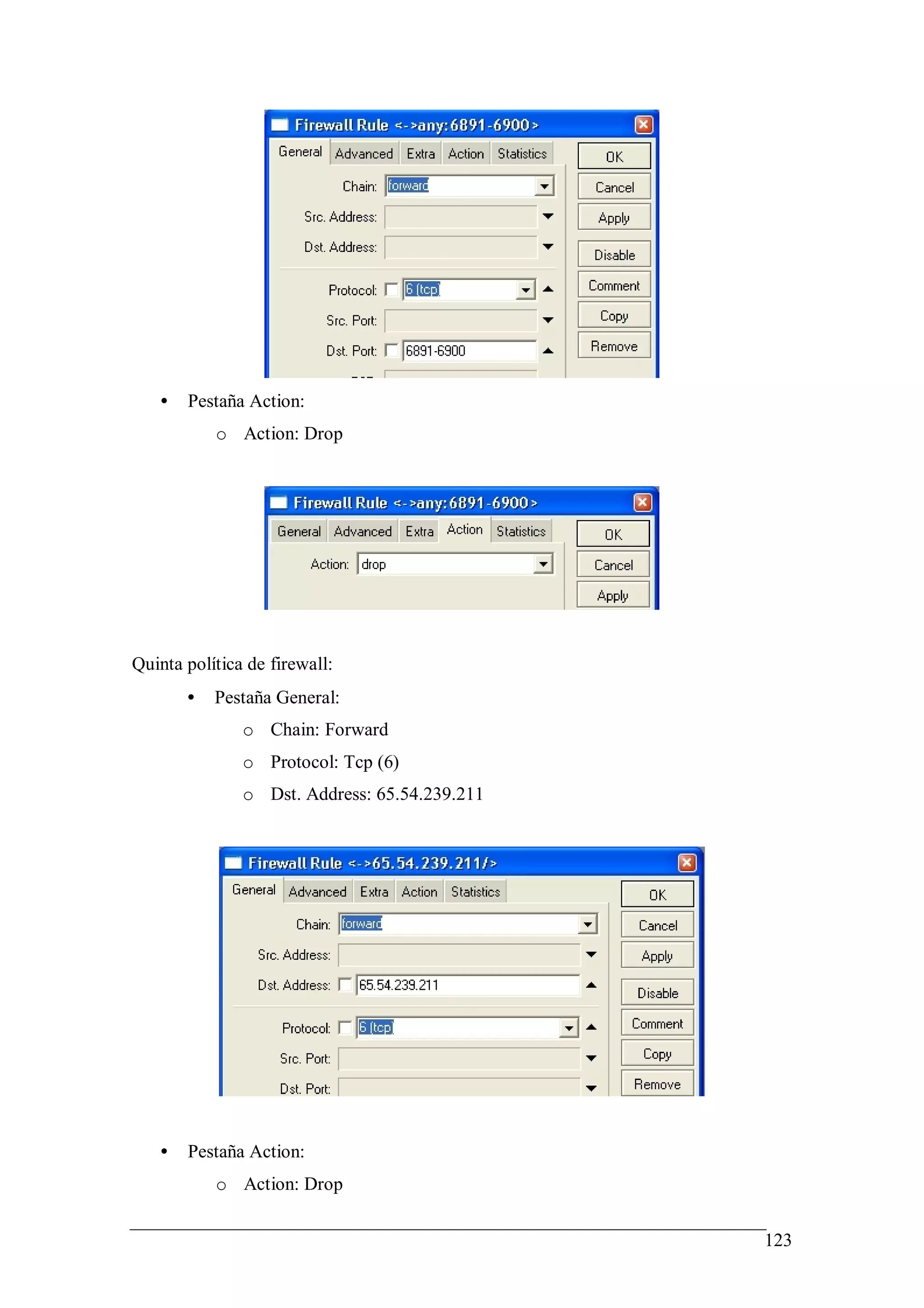 •   Pestaña Action:
           o Action: Drop




Quinta política de firewall:
       •   Pestaña General:
               o Chain: Forward
               o Protocol: Tcp (6)
               o Dst. Address: 65.54.239.211




   •   Pestaña Action:
           o Action: Drop


                                               123
 