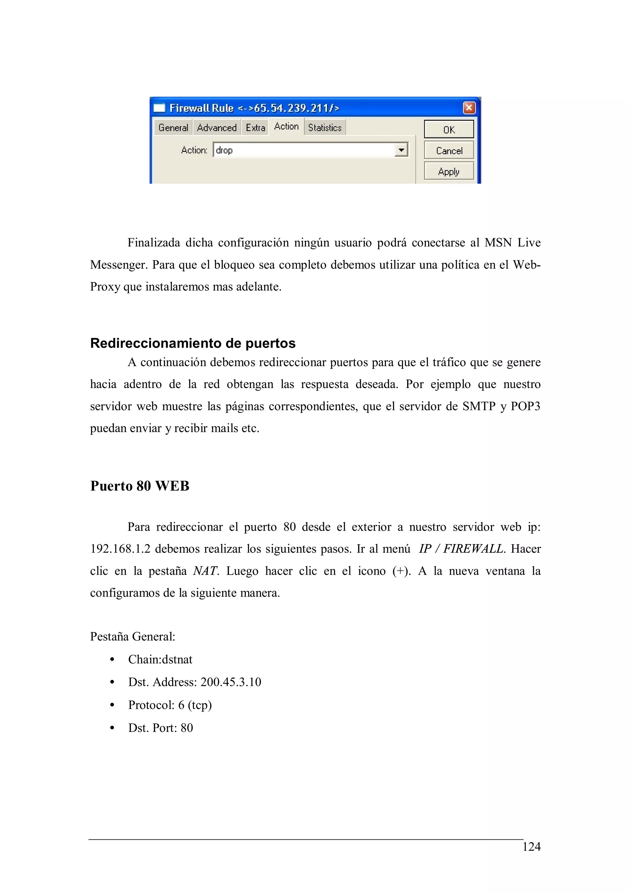 Finalizada dicha configuración ningún usuario podrá conectarse al MSN Live
Messenger. Para que el bloqueo sea completo debemos utilizar una política en el Web-
Proxy que instalaremos mas adelante.



Redireccionamiento de puertos
       A continuación debemos redireccionar puertos para que el tráfico que se genere
hacia adentro de la red obtengan las respuesta deseada. Por ejemplo que nuestro
servidor web muestre las páginas correspondientes, que el servidor de SMTP y POP3
puedan enviar y recibir mails etc.



Puerto 80 WEB

       Para redireccionar el puerto 80 desde el exterior a nuestro servidor web ip:
192.168.1.2 debemos realizar los siguientes pasos. Ir al menú IP / FIREWALL. Hacer
clic en la pestaña NAT. Luego hacer clic en el icono (+). A la nueva ventana la
configuramos de la siguiente manera.


Pestaña General:
   •   Chain:dstnat
   •   Dst. Address: 200.45.3.10
   •   Protocol: 6 (tcp)
   •   Dst. Port: 80




                                                                                 124
 