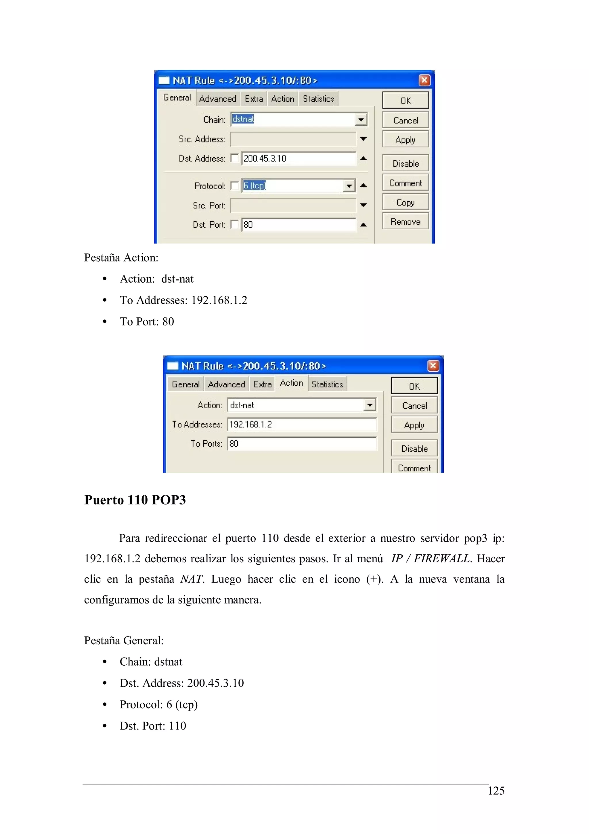 Pestaña Action:
   •   Action: dst-nat
   •   To Addresses: 192.168.1.2
   •   To Port: 80




Puerto 110 POP3

       Para redireccionar el puerto 110 desde el exterior a nuestro servidor pop3 ip:
192.168.1.2 debemos realizar los siguientes pasos. Ir al menú IP / FIREWALL. Hacer
clic en la pestaña NAT. Luego hacer clic en el icono (+). A la nueva ventana la
configuramos de la siguiente manera.


Pestaña General:
   •   Chain: dstnat
   •   Dst. Address: 200.45.3.10
   •   Protocol: 6 (tcp)
   •   Dst. Port: 110




                                                                                 125
 
