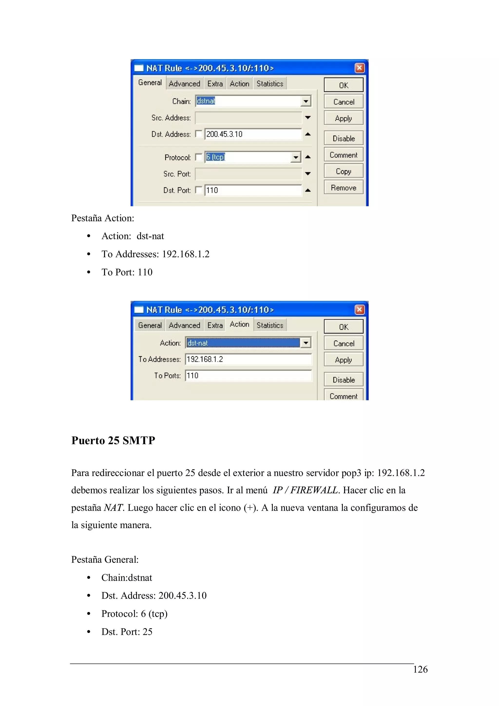 Pestaña Action:
   •   Action: dst-nat
   •   To Addresses: 192.168.1.2
   •   To Port: 110




Puerto 25 SMTP

Para redireccionar el puerto 25 desde el exterior a nuestro servidor pop3 ip: 192.168.1.2
debemos realizar los siguientes pasos. Ir al menú IP / FIREWALL. Hacer clic en la
pestaña NAT. Luego hacer clic en el icono (+). A la nueva ventana la configuramos de
la siguiente manera.


Pestaña General:
   •   Chain:dstnat
   •   Dst. Address: 200.45.3.10
   •   Protocol: 6 (tcp)
   •   Dst. Port: 25


                                                                                     126
 