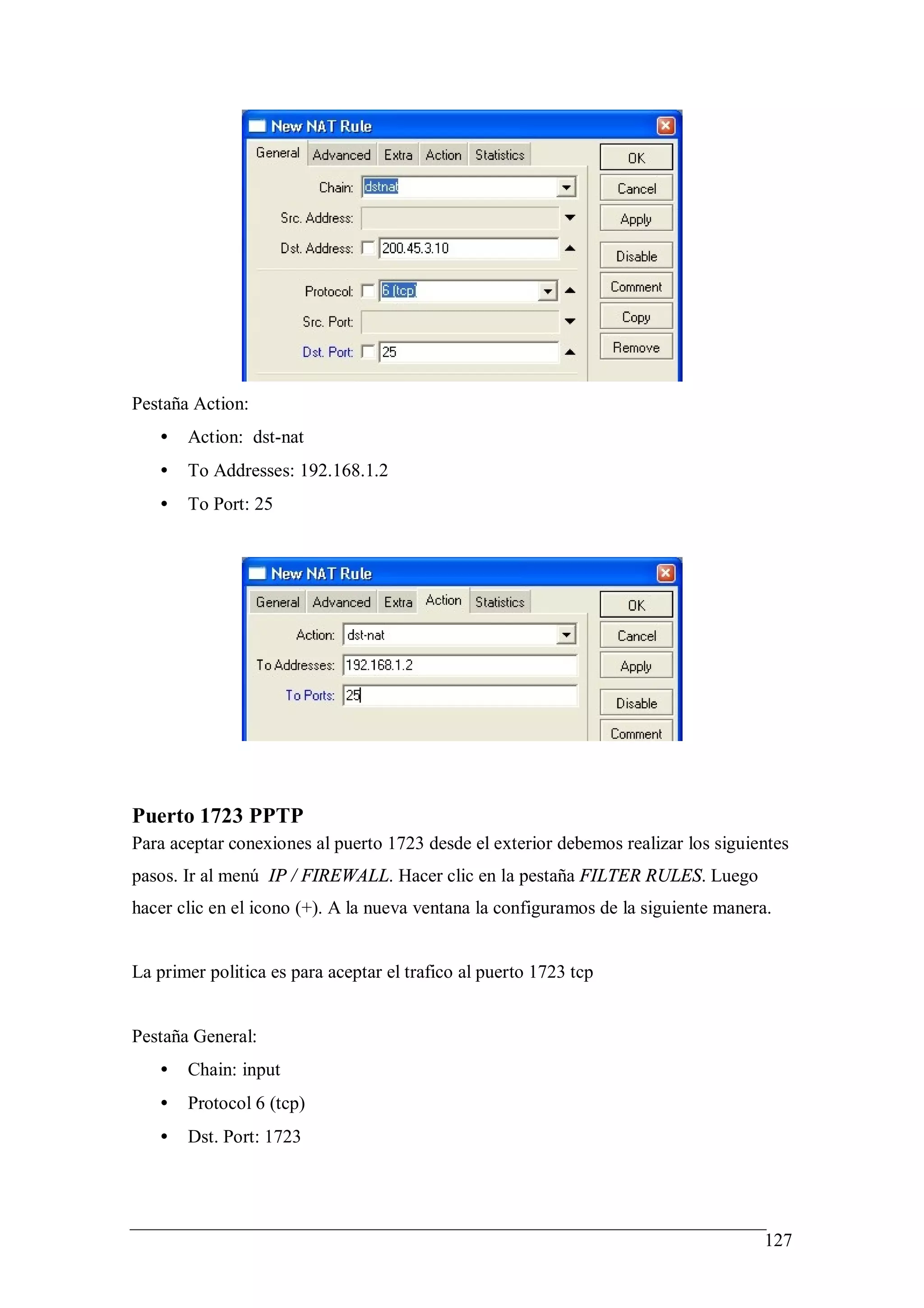 Pestaña Action:
   •   Action: dst-nat
   •   To Addresses: 192.168.1.2
   •   To Port: 25




Puerto 1723 PPTP
Para aceptar conexiones al puerto 1723 desde el exterior debemos realizar los siguientes
pasos. Ir al menú IP / FIREWALL. Hacer clic en la pestaña FILTER RULES. Luego
hacer clic en el icono (+). A la nueva ventana la configuramos de la siguiente manera.


La primer politica es para aceptar el trafico al puerto 1723 tcp


Pestaña General:
   •   Chain: input
   •   Protocol 6 (tcp)
   •   Dst. Port: 1723




                                                                                     127
 
