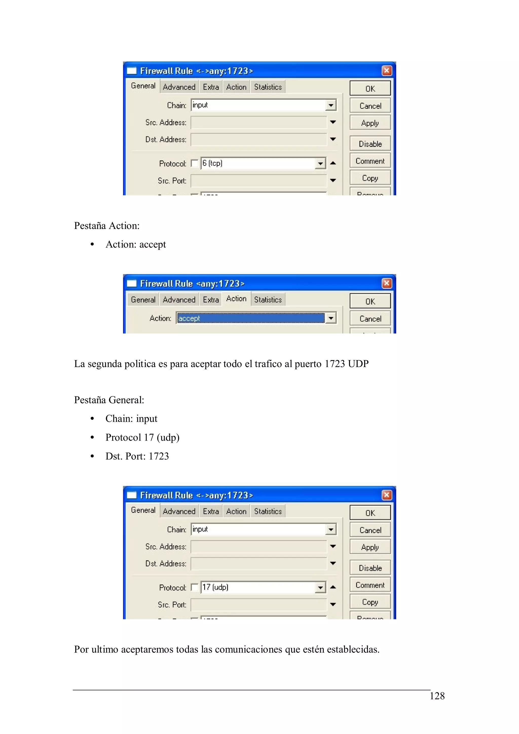 Pestaña Action:
   •   Action: accept




La segunda politica es para aceptar todo el trafico al puerto 1723 UDP


Pestaña General:
   •   Chain: input
   •   Protocol 17 (udp)
   •   Dst. Port: 1723




Por ultimo aceptaremos todas las comunicaciones que estén establecidas.



                                                                          128
 