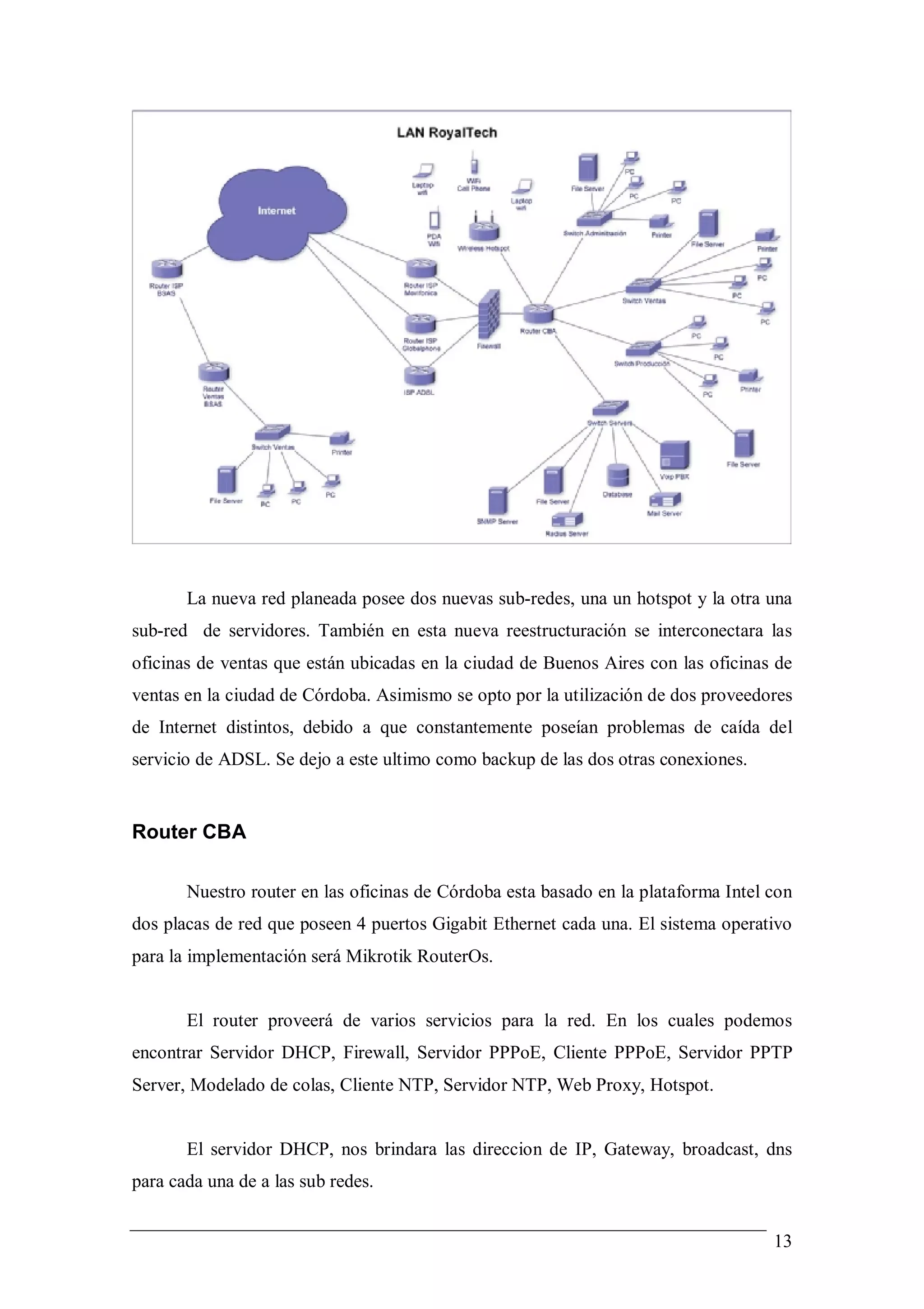La nueva red planeada posee dos nuevas sub-redes, una un hotspot y la otra una
sub-red de servidores. También en esta nueva reestructuración se interconectara las
oficinas de ventas que están ubicadas en la ciudad de Buenos Aires con las oficinas de
ventas en la ciudad de Córdoba. Asimismo se opto por la utilización de dos proveedores
de Internet distintos, debido a que constantemente poseían problemas de caída del
servicio de ADSL. Se dejo a este ultimo como backup de las dos otras conexiones.


Router CBA

       Nuestro router en las oficinas de Córdoba esta basado en la plataforma Intel con
dos placas de red que poseen 4 puertos Gigabit Ethernet cada una. El sistema operativo
para la implementación será Mikrotik RouterOs.


       El router proveerá de varios servicios para la red. En los cuales podemos
encontrar Servidor DHCP, Firewall, Servidor PPPoE, Cliente PPPoE, Servidor PPTP
Server, Modelado de colas, Cliente NTP, Servidor NTP, Web Proxy, Hotspot.


       El servidor DHCP, nos brindara las direccion de IP, Gateway, broadcast, dns
para cada una de a las sub redes.


                                                                                    13
 