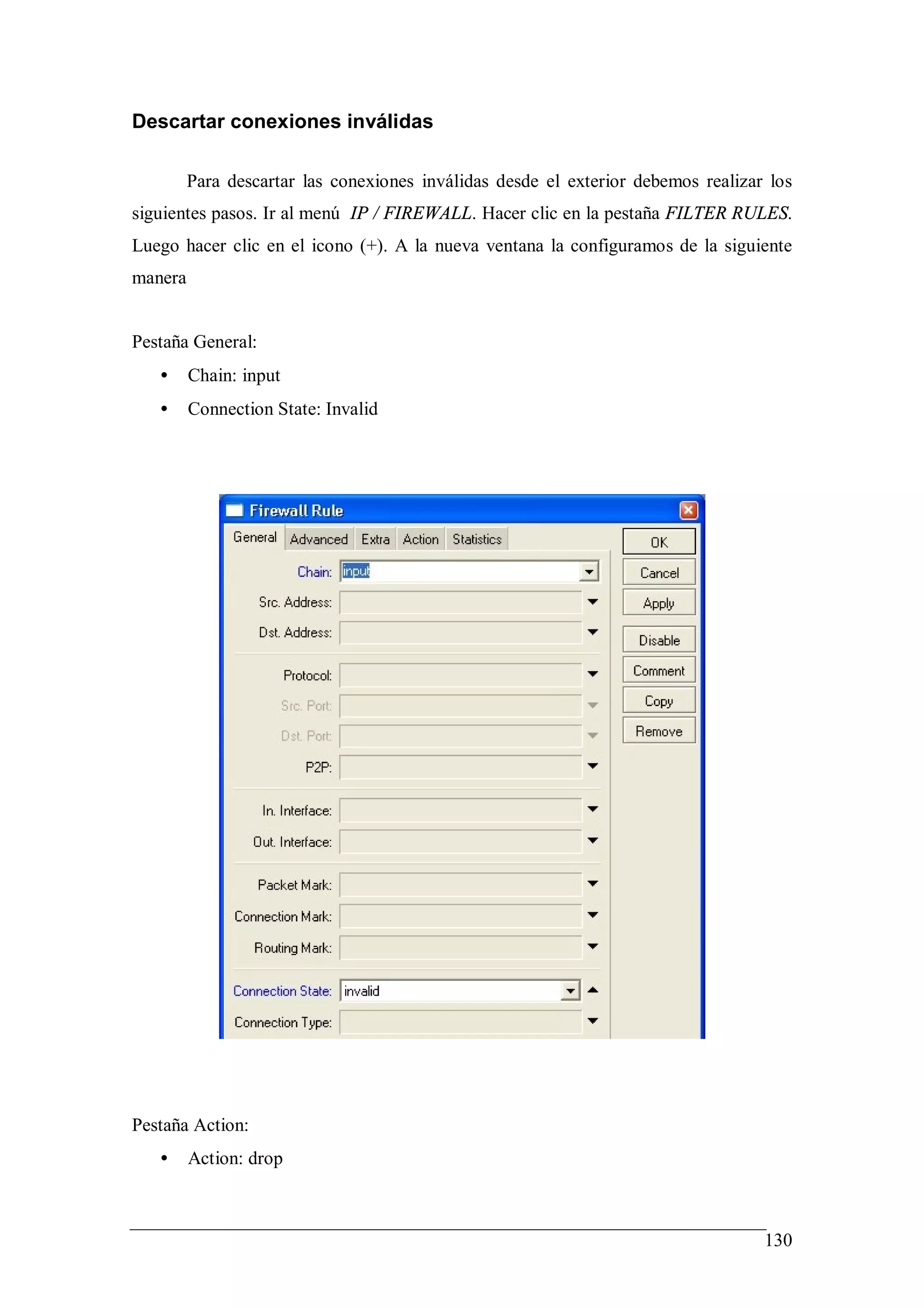 Descartar conexiones inválidas

         Para descartar las conexiones inválidas desde el exterior debemos realizar los
siguientes pasos. Ir al menú IP / FIREWALL. Hacer clic en la pestaña FILTER RULES.
Luego hacer clic en el icono (+). A la nueva ventana la configuramos de la siguiente
manera


Pestaña General:
   •     Chain: input
   •     Connection State: Invalid




Pestaña Action:
   •     Action: drop



                                                                                   130
 