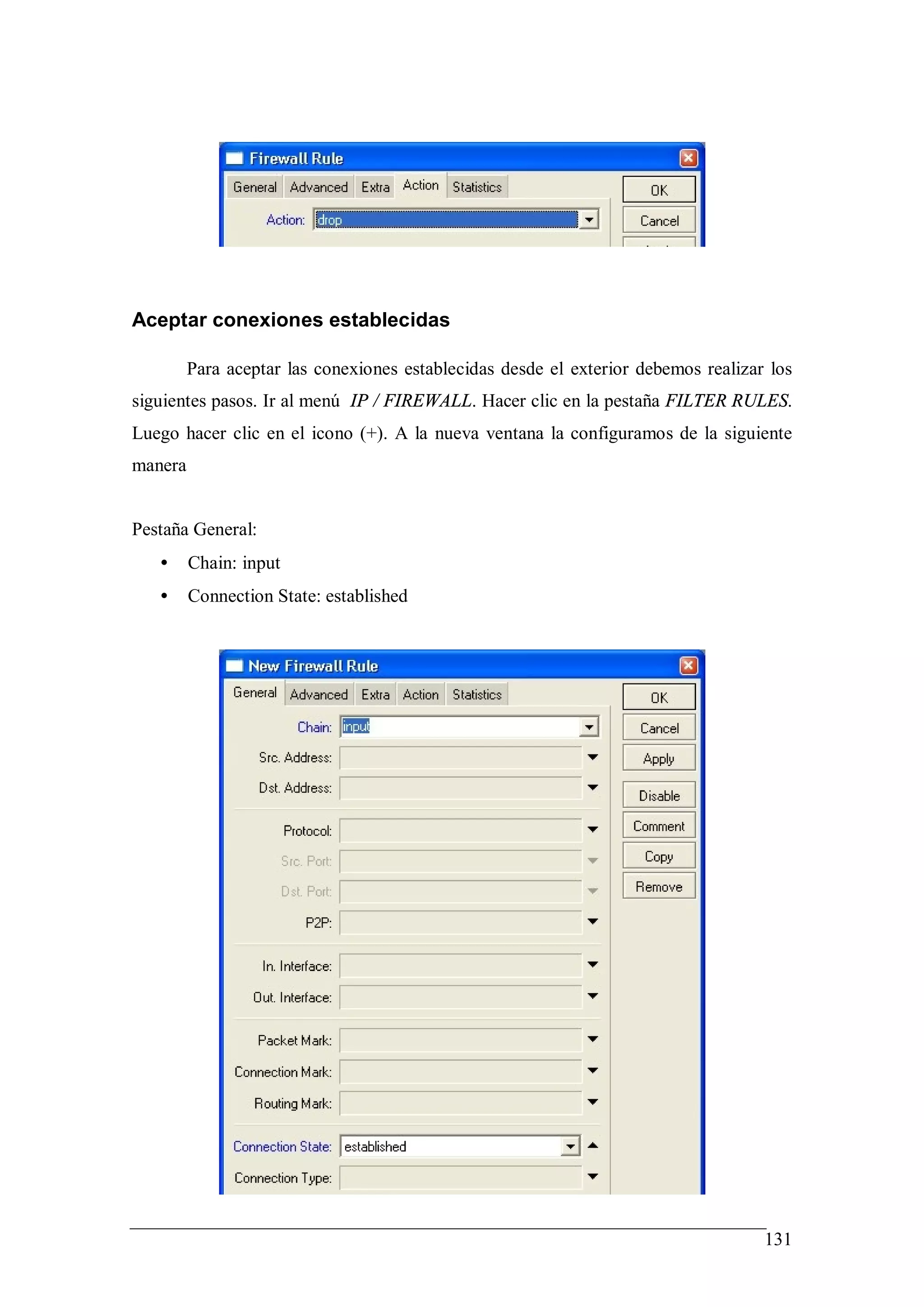 Aceptar conexiones establecidas

         Para aceptar las conexiones establecidas desde el exterior debemos realizar los
siguientes pasos. Ir al menú IP / FIREWALL. Hacer clic en la pestaña FILTER RULES.
Luego hacer clic en el icono (+). A la nueva ventana la configuramos de la siguiente
manera


Pestaña General:
   •     Chain: input
   •     Connection State: established




                                                                                    131
 