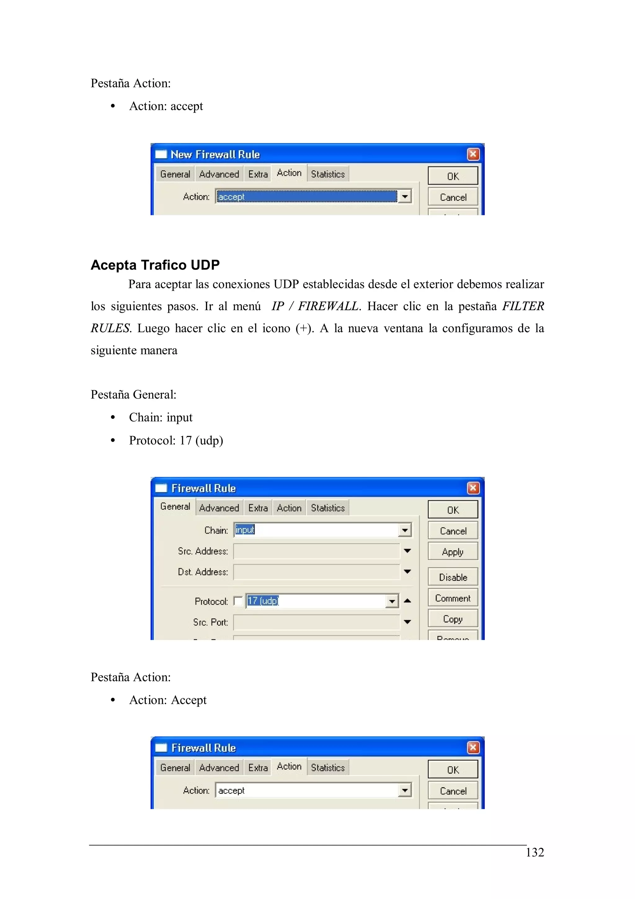 Pestaña Action:
   •   Action: accept




Acepta Trafico UDP
       Para aceptar las conexiones UDP establecidas desde el exterior debemos realizar
los siguientes pasos. Ir al menú IP / FIREWALL. Hacer clic en la pestaña FILTER
RULES. Luego hacer clic en el icono (+). A la nueva ventana la configuramos de la
siguiente manera


Pestaña General:
   •   Chain: input
   •   Protocol: 17 (udp)




Pestaña Action:
   •   Action: Accept




                                                                                  132
 