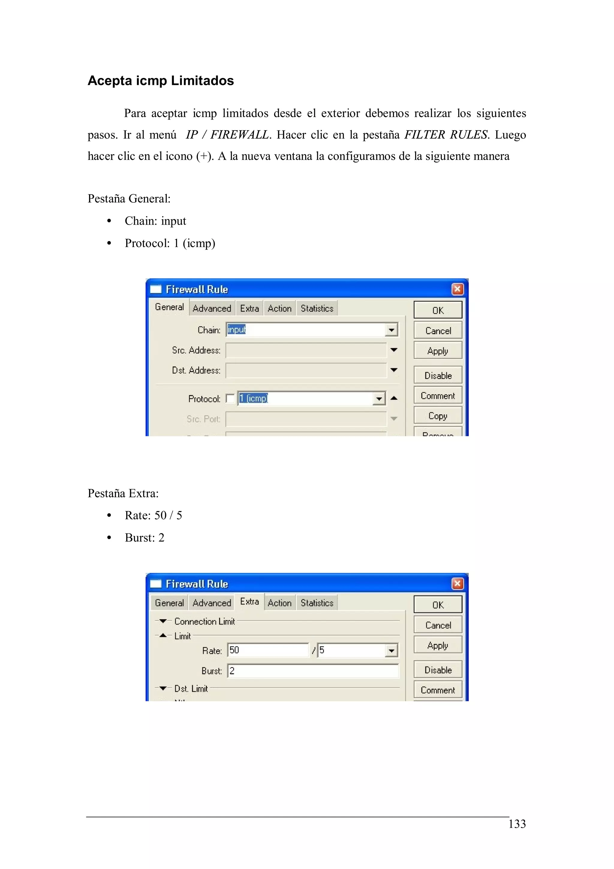 Acepta icmp Limitados

       Para aceptar icmp limitados desde el exterior debemos realizar los siguientes
pasos. Ir al menú IP / FIREWALL. Hacer clic en la pestaña FILTER RULES. Luego
hacer clic en el icono (+). A la nueva ventana la configuramos de la siguiente manera


Pestaña General:
   •   Chain: input
   •   Protocol: 1 (icmp)




Pestaña Extra:
   •   Rate: 50 / 5
   •   Burst: 2




                                                                                    133
 