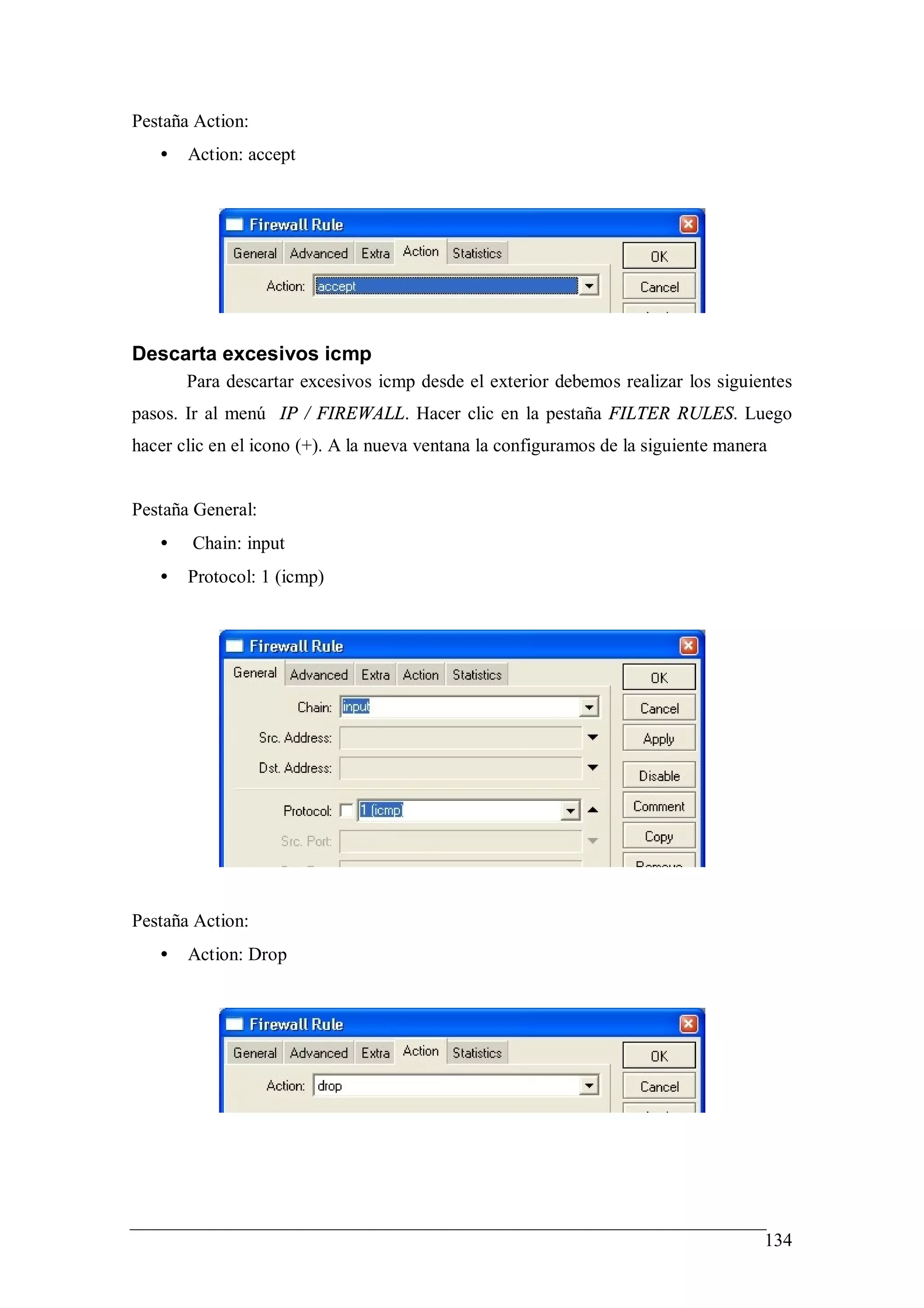 Pestaña Action:
   •   Action: accept




Descarta excesivos icmp
       Para descartar excesivos icmp desde el exterior debemos realizar los siguientes
pasos. Ir al menú IP / FIREWALL. Hacer clic en la pestaña FILTER RULES. Luego
hacer clic en el icono (+). A la nueva ventana la configuramos de la siguiente manera


Pestaña General:
   •    Chain: input
   •   Protocol: 1 (icmp)




Pestaña Action:
   •   Action: Drop




                                                                                    134
 