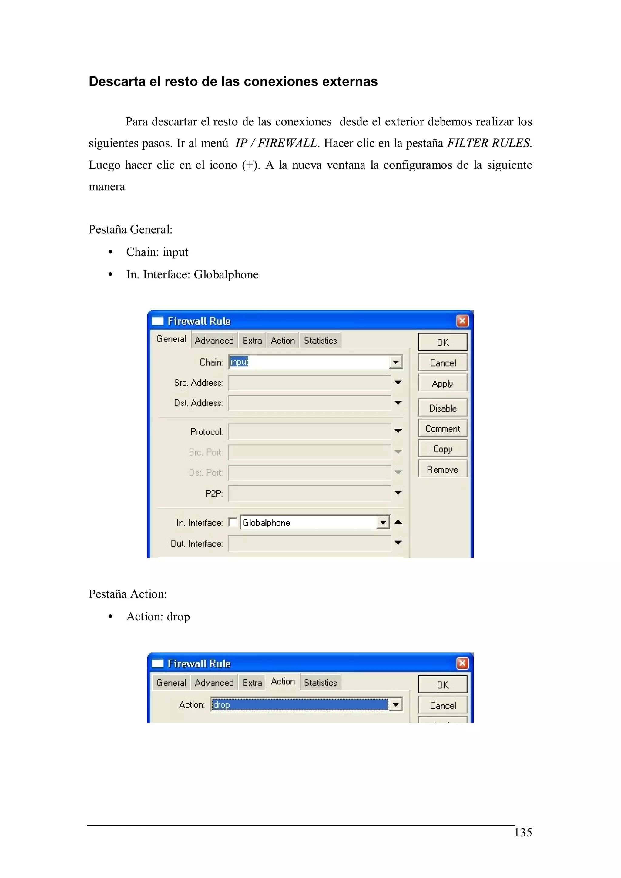 Descarta el resto de las conexiones externas

         Para descartar el resto de las conexiones desde el exterior debemos realizar los
siguientes pasos. Ir al menú IP / FIREWALL. Hacer clic en la pestaña FILTER RULES.
Luego hacer clic en el icono (+). A la nueva ventana la configuramos de la siguiente
manera


Pestaña General:
   •     Chain: input
   •     In. Interface: Globalphone




Pestaña Action:
   •     Action: drop




                                                                                     135
 